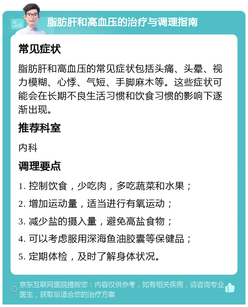 脂肪肝和高血压的治疗与调理指南 常见症状 脂肪肝和高血压的常见症状包括头痛、头晕、视力模糊、心悸、气短、手脚麻木等。这些症状可能会在长期不良生活习惯和饮食习惯的影响下逐渐出现。 推荐科室 内科 调理要点 1. 控制饮食，少吃肉，多吃蔬菜和水果； 2. 增加运动量，适当进行有氧运动； 3. 减少盐的摄入量，避免高盐食物； 4. 可以考虑服用深海鱼油胶囊等保健品； 5. 定期体检，及时了解身体状况。