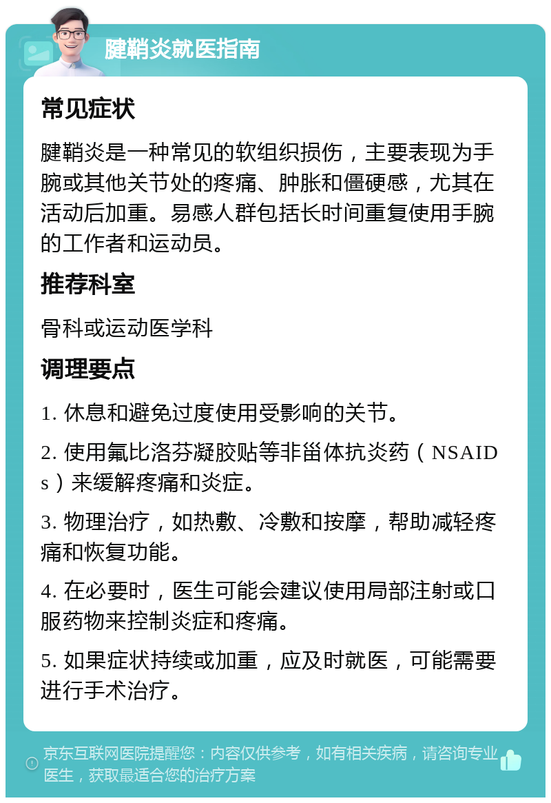 腱鞘炎就医指南 常见症状 腱鞘炎是一种常见的软组织损伤，主要表现为手腕或其他关节处的疼痛、肿胀和僵硬感，尤其在活动后加重。易感人群包括长时间重复使用手腕的工作者和运动员。 推荐科室 骨科或运动医学科 调理要点 1. 休息和避免过度使用受影响的关节。 2. 使用氟比洛芬凝胶贴等非甾体抗炎药（NSAIDs）来缓解疼痛和炎症。 3. 物理治疗，如热敷、冷敷和按摩，帮助减轻疼痛和恢复功能。 4. 在必要时，医生可能会建议使用局部注射或口服药物来控制炎症和疼痛。 5. 如果症状持续或加重，应及时就医，可能需要进行手术治疗。