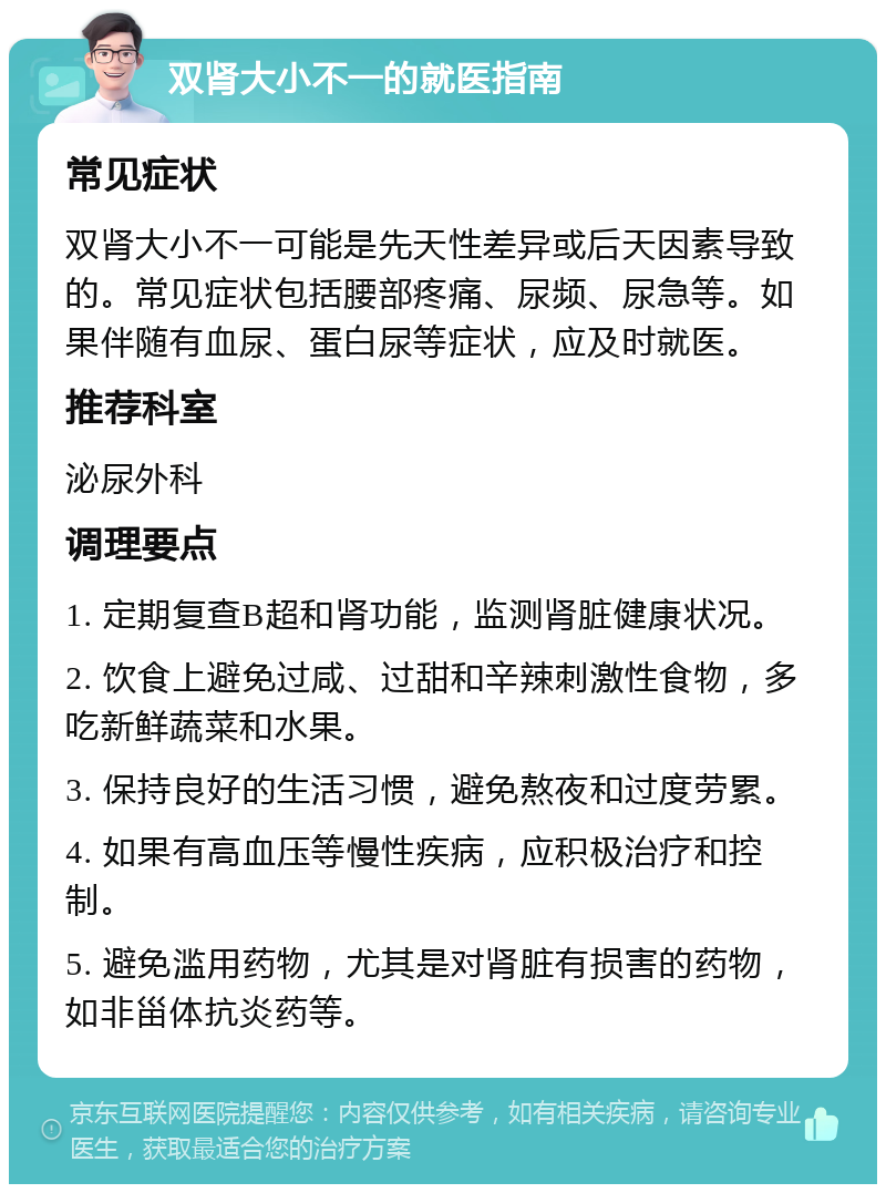 双肾大小不一的就医指南 常见症状 双肾大小不一可能是先天性差异或后天因素导致的。常见症状包括腰部疼痛、尿频、尿急等。如果伴随有血尿、蛋白尿等症状，应及时就医。 推荐科室 泌尿外科 调理要点 1. 定期复查B超和肾功能，监测肾脏健康状况。 2. 饮食上避免过咸、过甜和辛辣刺激性食物，多吃新鲜蔬菜和水果。 3. 保持良好的生活习惯，避免熬夜和过度劳累。 4. 如果有高血压等慢性疾病，应积极治疗和控制。 5. 避免滥用药物，尤其是对肾脏有损害的药物，如非甾体抗炎药等。