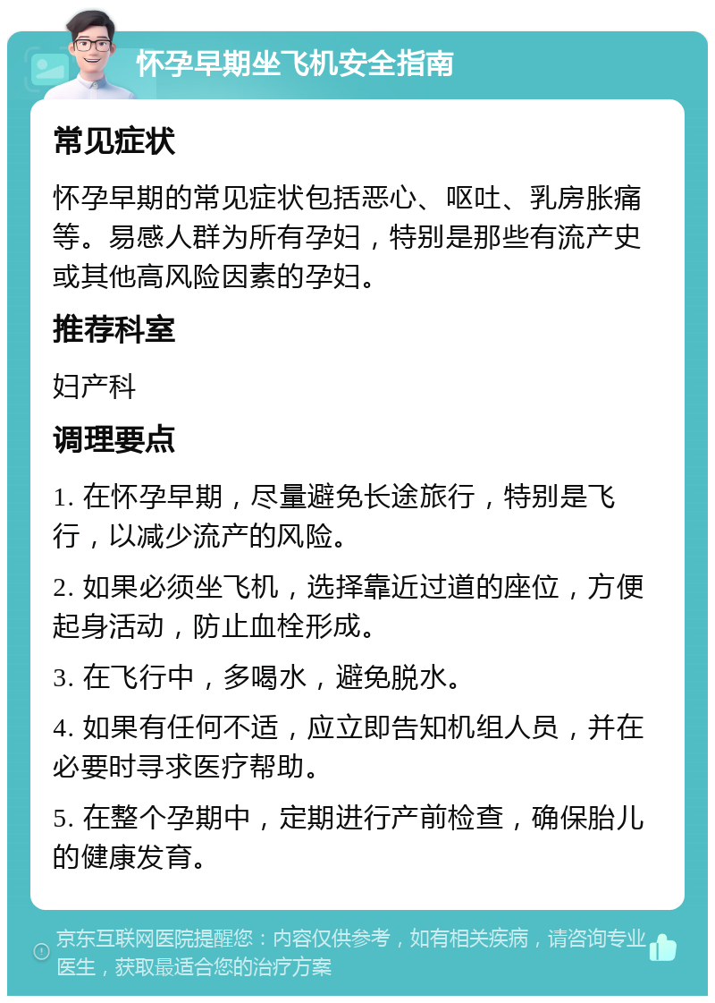 怀孕早期坐飞机安全指南 常见症状 怀孕早期的常见症状包括恶心、呕吐、乳房胀痛等。易感人群为所有孕妇，特别是那些有流产史或其他高风险因素的孕妇。 推荐科室 妇产科 调理要点 1. 在怀孕早期，尽量避免长途旅行，特别是飞行，以减少流产的风险。 2. 如果必须坐飞机，选择靠近过道的座位，方便起身活动，防止血栓形成。 3. 在飞行中，多喝水，避免脱水。 4. 如果有任何不适，应立即告知机组人员，并在必要时寻求医疗帮助。 5. 在整个孕期中，定期进行产前检查，确保胎儿的健康发育。