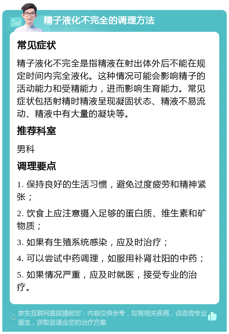 精子液化不完全的调理方法 常见症状 精子液化不完全是指精液在射出体外后不能在规定时间内完全液化。这种情况可能会影响精子的活动能力和受精能力，进而影响生育能力。常见症状包括射精时精液呈现凝固状态、精液不易流动、精液中有大量的凝块等。 推荐科室 男科 调理要点 1. 保持良好的生活习惯，避免过度疲劳和精神紧张； 2. 饮食上应注意摄入足够的蛋白质、维生素和矿物质； 3. 如果有生殖系统感染，应及时治疗； 4. 可以尝试中药调理，如服用补肾壮阳的中药； 5. 如果情况严重，应及时就医，接受专业的治疗。