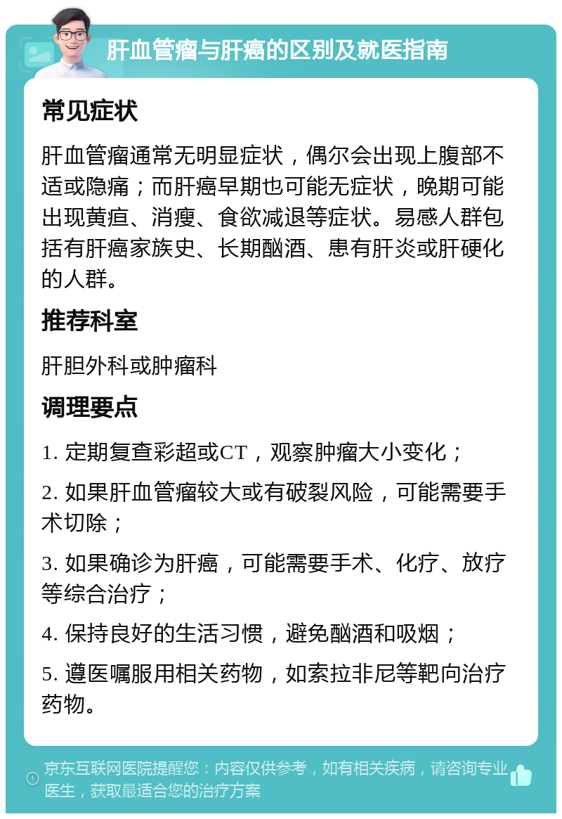 肝血管瘤与肝癌的区别及就医指南 常见症状 肝血管瘤通常无明显症状，偶尔会出现上腹部不适或隐痛；而肝癌早期也可能无症状，晚期可能出现黄疸、消瘦、食欲减退等症状。易感人群包括有肝癌家族史、长期酗酒、患有肝炎或肝硬化的人群。 推荐科室 肝胆外科或肿瘤科 调理要点 1. 定期复查彩超或CT，观察肿瘤大小变化； 2. 如果肝血管瘤较大或有破裂风险，可能需要手术切除； 3. 如果确诊为肝癌，可能需要手术、化疗、放疗等综合治疗； 4. 保持良好的生活习惯，避免酗酒和吸烟； 5. 遵医嘱服用相关药物，如索拉非尼等靶向治疗药物。