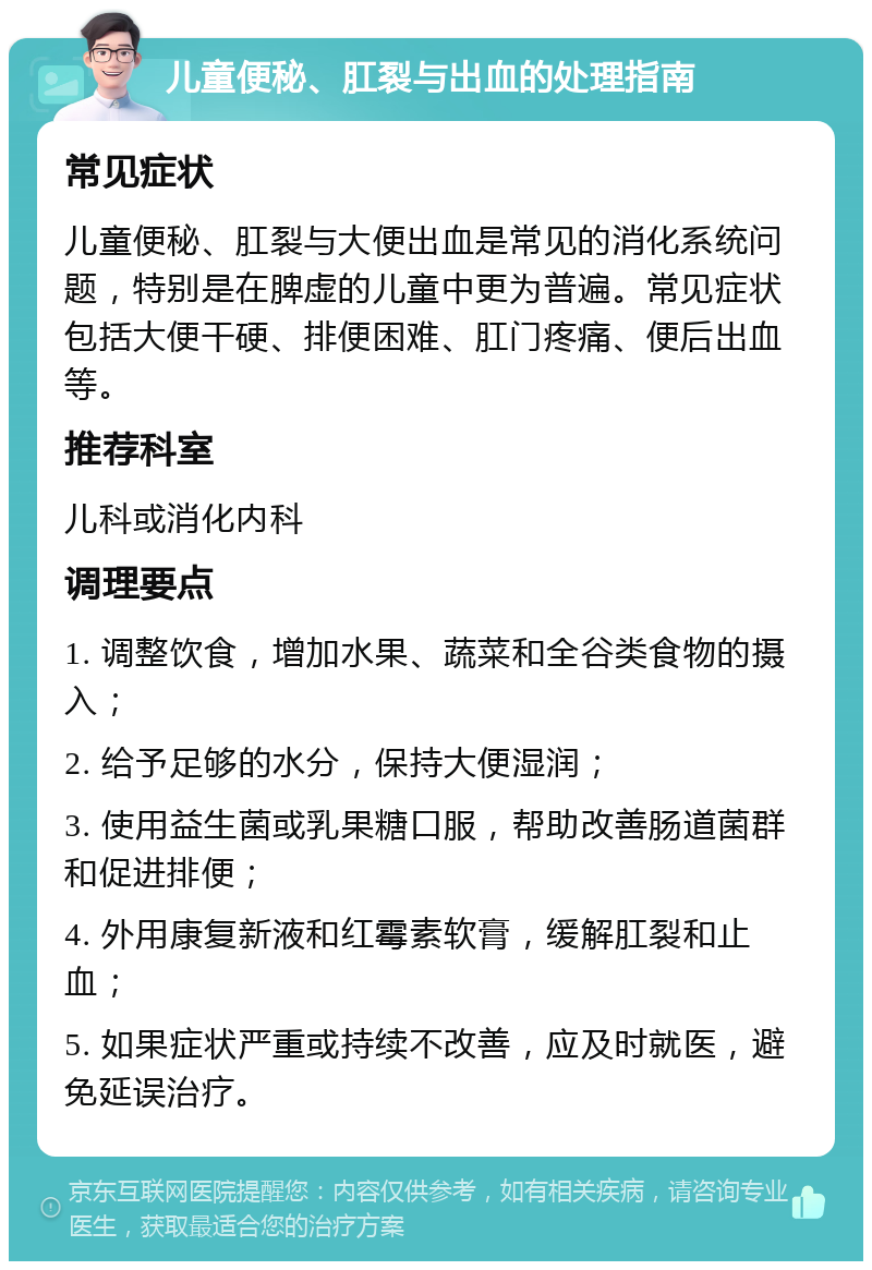 儿童便秘、肛裂与出血的处理指南 常见症状 儿童便秘、肛裂与大便出血是常见的消化系统问题，特别是在脾虚的儿童中更为普遍。常见症状包括大便干硬、排便困难、肛门疼痛、便后出血等。 推荐科室 儿科或消化内科 调理要点 1. 调整饮食，增加水果、蔬菜和全谷类食物的摄入； 2. 给予足够的水分，保持大便湿润； 3. 使用益生菌或乳果糖口服，帮助改善肠道菌群和促进排便； 4. 外用康复新液和红霉素软膏，缓解肛裂和止血； 5. 如果症状严重或持续不改善，应及时就医，避免延误治疗。