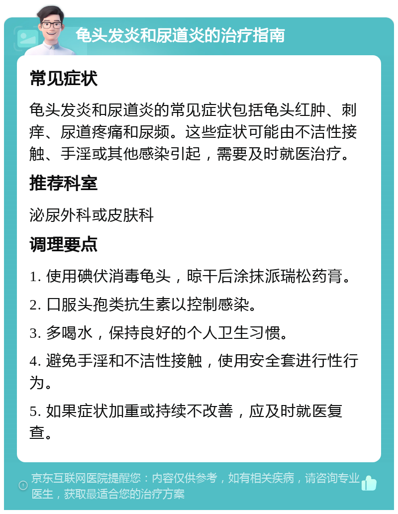 龟头发炎和尿道炎的治疗指南 常见症状 龟头发炎和尿道炎的常见症状包括龟头红肿、刺痒、尿道疼痛和尿频。这些症状可能由不洁性接触、手淫或其他感染引起，需要及时就医治疗。 推荐科室 泌尿外科或皮肤科 调理要点 1. 使用碘伏消毒龟头，晾干后涂抹派瑞松药膏。 2. 口服头孢类抗生素以控制感染。 3. 多喝水，保持良好的个人卫生习惯。 4. 避免手淫和不洁性接触，使用安全套进行性行为。 5. 如果症状加重或持续不改善，应及时就医复查。