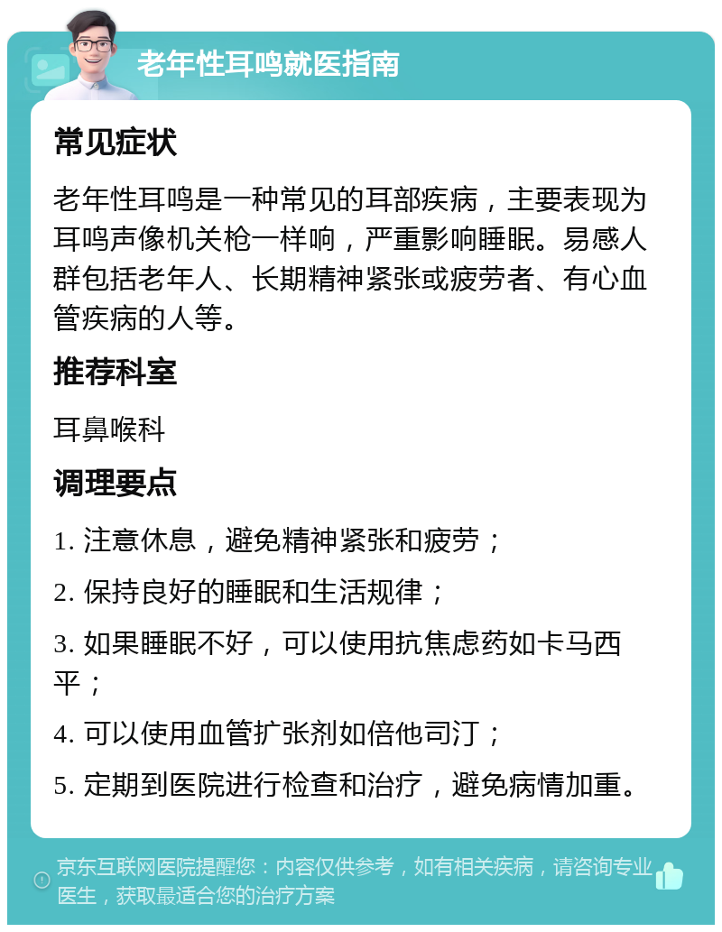 老年性耳鸣就医指南 常见症状 老年性耳鸣是一种常见的耳部疾病，主要表现为耳鸣声像机关枪一样响，严重影响睡眠。易感人群包括老年人、长期精神紧张或疲劳者、有心血管疾病的人等。 推荐科室 耳鼻喉科 调理要点 1. 注意休息，避免精神紧张和疲劳； 2. 保持良好的睡眠和生活规律； 3. 如果睡眠不好，可以使用抗焦虑药如卡马西平； 4. 可以使用血管扩张剂如倍他司汀； 5. 定期到医院进行检查和治疗，避免病情加重。