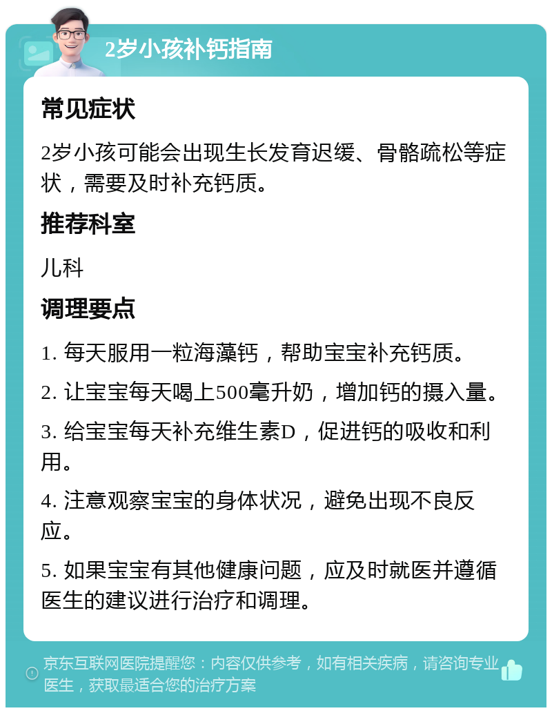 2岁小孩补钙指南 常见症状 2岁小孩可能会出现生长发育迟缓、骨骼疏松等症状，需要及时补充钙质。 推荐科室 儿科 调理要点 1. 每天服用一粒海藻钙，帮助宝宝补充钙质。 2. 让宝宝每天喝上500毫升奶，增加钙的摄入量。 3. 给宝宝每天补充维生素D，促进钙的吸收和利用。 4. 注意观察宝宝的身体状况，避免出现不良反应。 5. 如果宝宝有其他健康问题，应及时就医并遵循医生的建议进行治疗和调理。