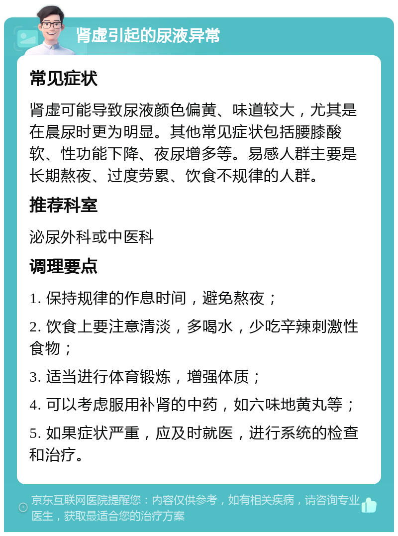 肾虚引起的尿液异常 常见症状 肾虚可能导致尿液颜色偏黄、味道较大，尤其是在晨尿时更为明显。其他常见症状包括腰膝酸软、性功能下降、夜尿增多等。易感人群主要是长期熬夜、过度劳累、饮食不规律的人群。 推荐科室 泌尿外科或中医科 调理要点 1. 保持规律的作息时间，避免熬夜； 2. 饮食上要注意清淡，多喝水，少吃辛辣刺激性食物； 3. 适当进行体育锻炼，增强体质； 4. 可以考虑服用补肾的中药，如六味地黄丸等； 5. 如果症状严重，应及时就医，进行系统的检查和治疗。