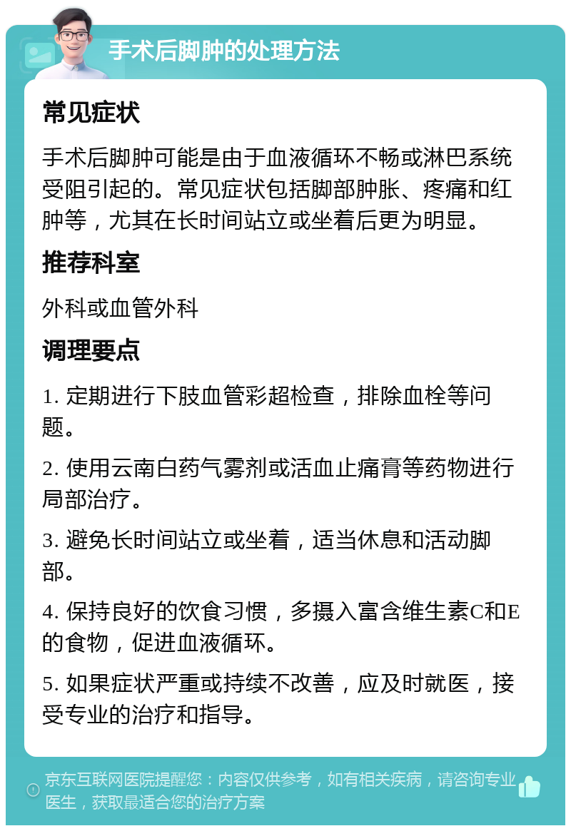 手术后脚肿的处理方法 常见症状 手术后脚肿可能是由于血液循环不畅或淋巴系统受阻引起的。常见症状包括脚部肿胀、疼痛和红肿等，尤其在长时间站立或坐着后更为明显。 推荐科室 外科或血管外科 调理要点 1. 定期进行下肢血管彩超检查，排除血栓等问题。 2. 使用云南白药气雾剂或活血止痛膏等药物进行局部治疗。 3. 避免长时间站立或坐着，适当休息和活动脚部。 4. 保持良好的饮食习惯，多摄入富含维生素C和E的食物，促进血液循环。 5. 如果症状严重或持续不改善，应及时就医，接受专业的治疗和指导。