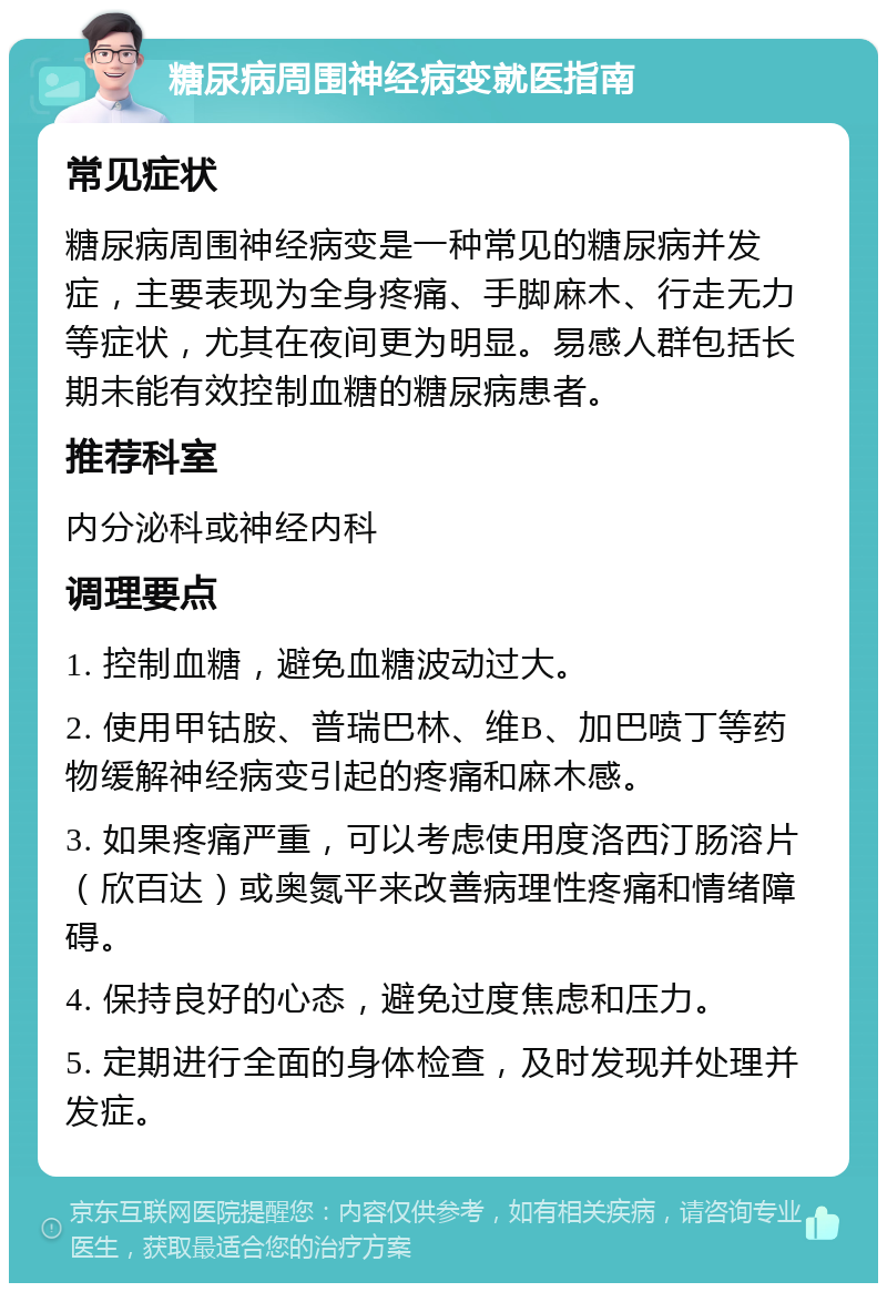 糖尿病周围神经病变就医指南 常见症状 糖尿病周围神经病变是一种常见的糖尿病并发症，主要表现为全身疼痛、手脚麻木、行走无力等症状，尤其在夜间更为明显。易感人群包括长期未能有效控制血糖的糖尿病患者。 推荐科室 内分泌科或神经内科 调理要点 1. 控制血糖，避免血糖波动过大。 2. 使用甲钴胺、普瑞巴林、维B、加巴喷丁等药物缓解神经病变引起的疼痛和麻木感。 3. 如果疼痛严重，可以考虑使用度洛西汀肠溶片（欣百达）或奥氮平来改善病理性疼痛和情绪障碍。 4. 保持良好的心态，避免过度焦虑和压力。 5. 定期进行全面的身体检查，及时发现并处理并发症。