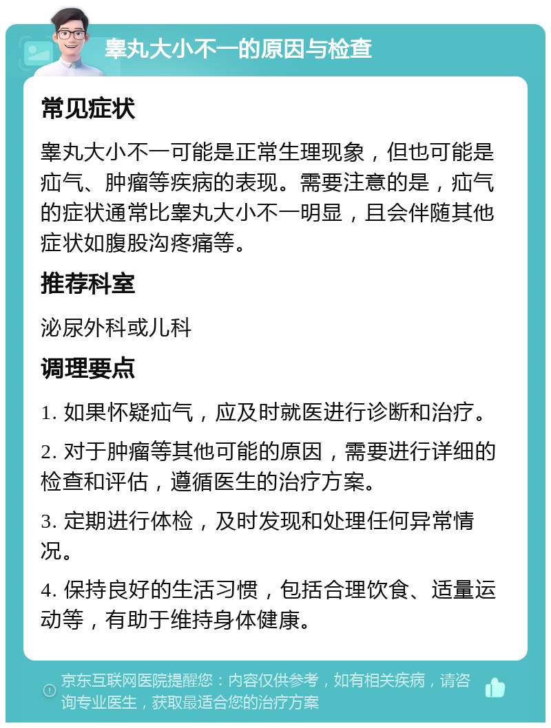 睾丸大小不一的原因与检查 常见症状 睾丸大小不一可能是正常生理现象，但也可能是疝气、肿瘤等疾病的表现。需要注意的是，疝气的症状通常比睾丸大小不一明显，且会伴随其他症状如腹股沟疼痛等。 推荐科室 泌尿外科或儿科 调理要点 1. 如果怀疑疝气，应及时就医进行诊断和治疗。 2. 对于肿瘤等其他可能的原因，需要进行详细的检查和评估，遵循医生的治疗方案。 3. 定期进行体检，及时发现和处理任何异常情况。 4. 保持良好的生活习惯，包括合理饮食、适量运动等，有助于维持身体健康。