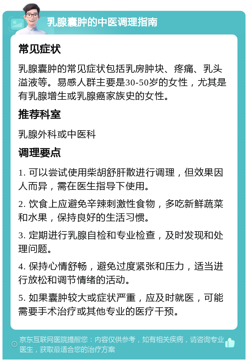 乳腺囊肿的中医调理指南 常见症状 乳腺囊肿的常见症状包括乳房肿块、疼痛、乳头溢液等。易感人群主要是30-50岁的女性，尤其是有乳腺增生或乳腺癌家族史的女性。 推荐科室 乳腺外科或中医科 调理要点 1. 可以尝试使用柴胡舒肝散进行调理，但效果因人而异，需在医生指导下使用。 2. 饮食上应避免辛辣刺激性食物，多吃新鲜蔬菜和水果，保持良好的生活习惯。 3. 定期进行乳腺自检和专业检查，及时发现和处理问题。 4. 保持心情舒畅，避免过度紧张和压力，适当进行放松和调节情绪的活动。 5. 如果囊肿较大或症状严重，应及时就医，可能需要手术治疗或其他专业的医疗干预。