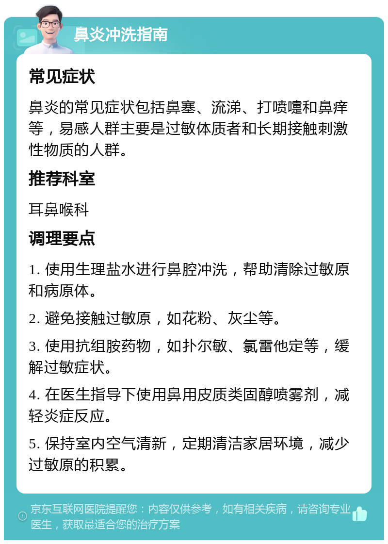 鼻炎冲洗指南 常见症状 鼻炎的常见症状包括鼻塞、流涕、打喷嚏和鼻痒等，易感人群主要是过敏体质者和长期接触刺激性物质的人群。 推荐科室 耳鼻喉科 调理要点 1. 使用生理盐水进行鼻腔冲洗，帮助清除过敏原和病原体。 2. 避免接触过敏原，如花粉、灰尘等。 3. 使用抗组胺药物，如扑尔敏、氯雷他定等，缓解过敏症状。 4. 在医生指导下使用鼻用皮质类固醇喷雾剂，减轻炎症反应。 5. 保持室内空气清新，定期清洁家居环境，减少过敏原的积累。