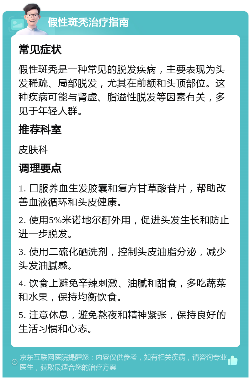 假性斑秃治疗指南 常见症状 假性斑秃是一种常见的脱发疾病，主要表现为头发稀疏、局部脱发，尤其在前额和头顶部位。这种疾病可能与肾虚、脂溢性脱发等因素有关，多见于年轻人群。 推荐科室 皮肤科 调理要点 1. 口服养血生发胶囊和复方甘草酸苷片，帮助改善血液循环和头皮健康。 2. 使用5%米诺地尔酊外用，促进头发生长和防止进一步脱发。 3. 使用二硫化硒洗剂，控制头皮油脂分泌，减少头发油腻感。 4. 饮食上避免辛辣刺激、油腻和甜食，多吃蔬菜和水果，保持均衡饮食。 5. 注意休息，避免熬夜和精神紧张，保持良好的生活习惯和心态。