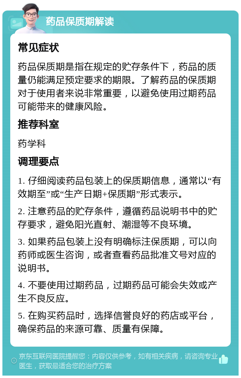 药品保质期解读 常见症状 药品保质期是指在规定的贮存条件下，药品的质量仍能满足预定要求的期限。了解药品的保质期对于使用者来说非常重要，以避免使用过期药品可能带来的健康风险。 推荐科室 药学科 调理要点 1. 仔细阅读药品包装上的保质期信息，通常以“有效期至”或“生产日期+保质期”形式表示。 2. 注意药品的贮存条件，遵循药品说明书中的贮存要求，避免阳光直射、潮湿等不良环境。 3. 如果药品包装上没有明确标注保质期，可以向药师或医生咨询，或者查看药品批准文号对应的说明书。 4. 不要使用过期药品，过期药品可能会失效或产生不良反应。 5. 在购买药品时，选择信誉良好的药店或平台，确保药品的来源可靠、质量有保障。