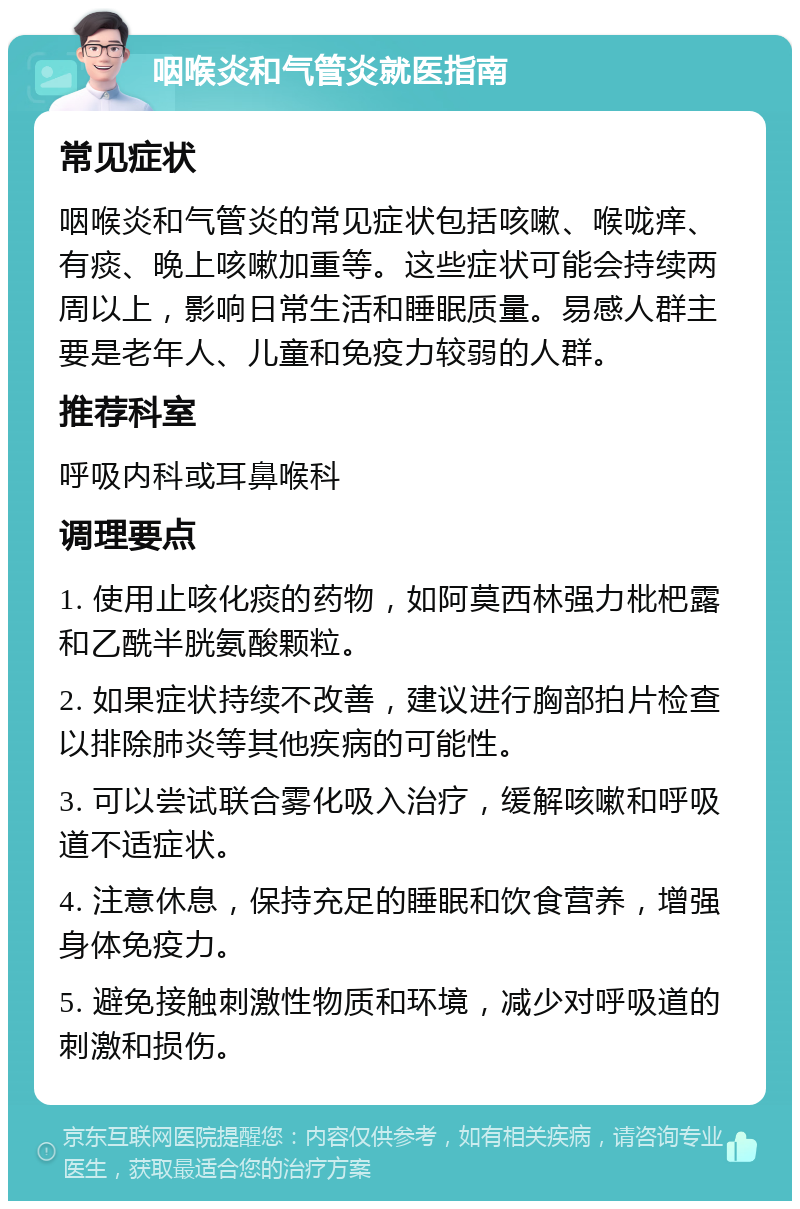 咽喉炎和气管炎就医指南 常见症状 咽喉炎和气管炎的常见症状包括咳嗽、喉咙痒、有痰、晚上咳嗽加重等。这些症状可能会持续两周以上，影响日常生活和睡眠质量。易感人群主要是老年人、儿童和免疫力较弱的人群。 推荐科室 呼吸内科或耳鼻喉科 调理要点 1. 使用止咳化痰的药物，如阿莫西林强力枇杷露和乙酰半胱氨酸颗粒。 2. 如果症状持续不改善，建议进行胸部拍片检查以排除肺炎等其他疾病的可能性。 3. 可以尝试联合雾化吸入治疗，缓解咳嗽和呼吸道不适症状。 4. 注意休息，保持充足的睡眠和饮食营养，增强身体免疫力。 5. 避免接触刺激性物质和环境，减少对呼吸道的刺激和损伤。