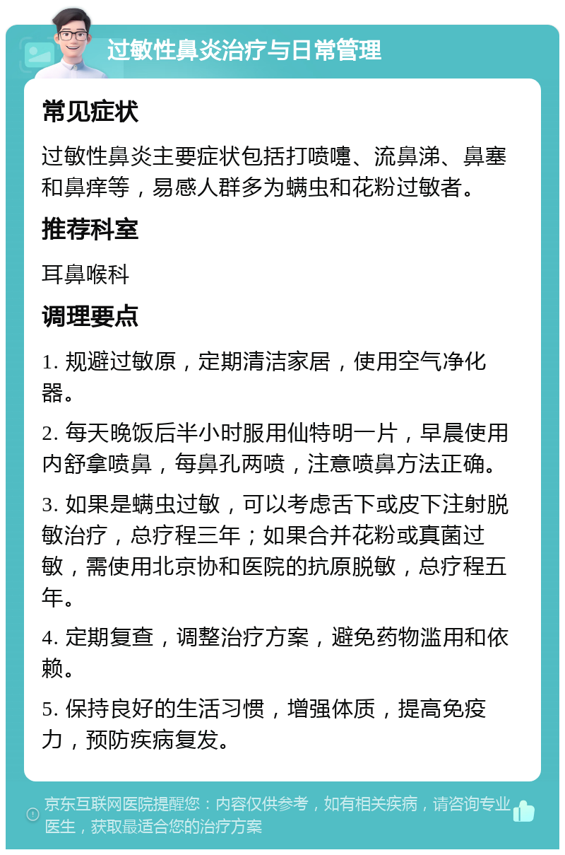 过敏性鼻炎治疗与日常管理 常见症状 过敏性鼻炎主要症状包括打喷嚏、流鼻涕、鼻塞和鼻痒等，易感人群多为螨虫和花粉过敏者。 推荐科室 耳鼻喉科 调理要点 1. 规避过敏原，定期清洁家居，使用空气净化器。 2. 每天晚饭后半小时服用仙特明一片，早晨使用内舒拿喷鼻，每鼻孔两喷，注意喷鼻方法正确。 3. 如果是螨虫过敏，可以考虑舌下或皮下注射脱敏治疗，总疗程三年；如果合并花粉或真菌过敏，需使用北京协和医院的抗原脱敏，总疗程五年。 4. 定期复查，调整治疗方案，避免药物滥用和依赖。 5. 保持良好的生活习惯，增强体质，提高免疫力，预防疾病复发。