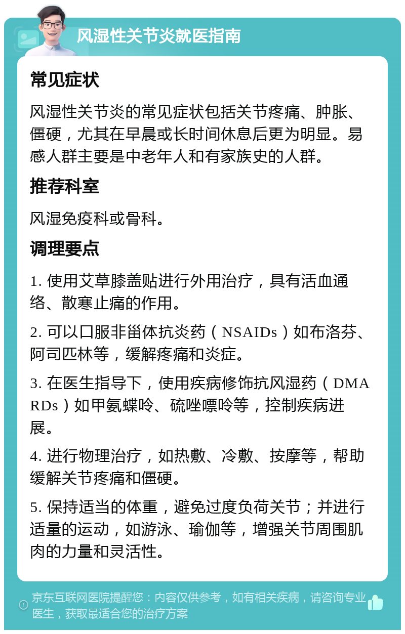 风湿性关节炎就医指南 常见症状 风湿性关节炎的常见症状包括关节疼痛、肿胀、僵硬，尤其在早晨或长时间休息后更为明显。易感人群主要是中老年人和有家族史的人群。 推荐科室 风湿免疫科或骨科。 调理要点 1. 使用艾草膝盖贴进行外用治疗，具有活血通络、散寒止痛的作用。 2. 可以口服非甾体抗炎药（NSAIDs）如布洛芬、阿司匹林等，缓解疼痛和炎症。 3. 在医生指导下，使用疾病修饰抗风湿药（DMARDs）如甲氨蝶呤、硫唑嘌呤等，控制疾病进展。 4. 进行物理治疗，如热敷、冷敷、按摩等，帮助缓解关节疼痛和僵硬。 5. 保持适当的体重，避免过度负荷关节；并进行适量的运动，如游泳、瑜伽等，增强关节周围肌肉的力量和灵活性。