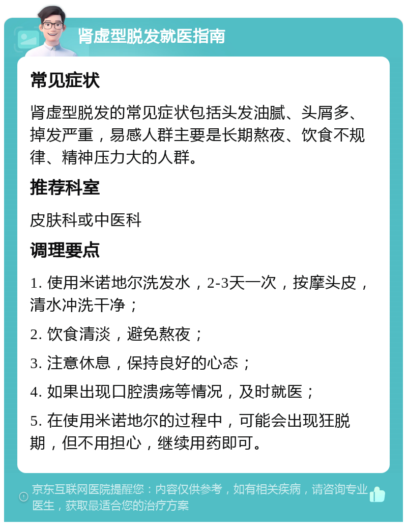 肾虚型脱发就医指南 常见症状 肾虚型脱发的常见症状包括头发油腻、头屑多、掉发严重，易感人群主要是长期熬夜、饮食不规律、精神压力大的人群。 推荐科室 皮肤科或中医科 调理要点 1. 使用米诺地尔洗发水，2-3天一次，按摩头皮，清水冲洗干净； 2. 饮食清淡，避免熬夜； 3. 注意休息，保持良好的心态； 4. 如果出现口腔溃疡等情况，及时就医； 5. 在使用米诺地尔的过程中，可能会出现狂脱期，但不用担心，继续用药即可。