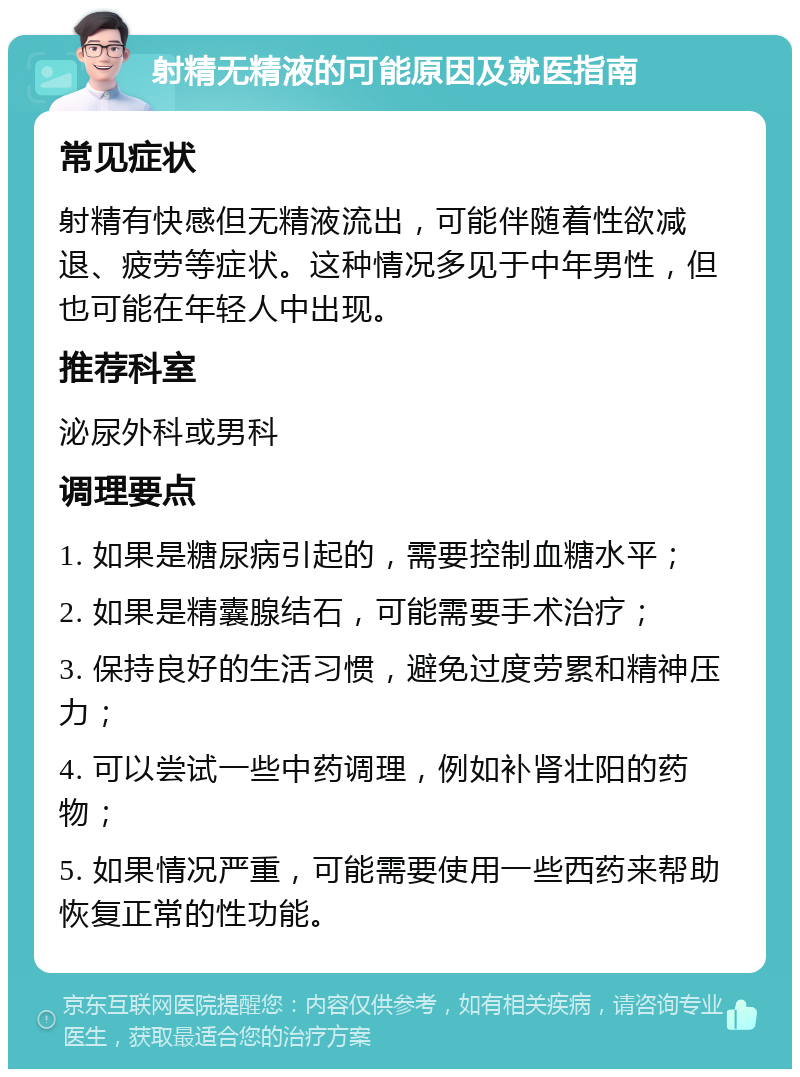 射精无精液的可能原因及就医指南 常见症状 射精有快感但无精液流出，可能伴随着性欲减退、疲劳等症状。这种情况多见于中年男性，但也可能在年轻人中出现。 推荐科室 泌尿外科或男科 调理要点 1. 如果是糖尿病引起的，需要控制血糖水平； 2. 如果是精囊腺结石，可能需要手术治疗； 3. 保持良好的生活习惯，避免过度劳累和精神压力； 4. 可以尝试一些中药调理，例如补肾壮阳的药物； 5. 如果情况严重，可能需要使用一些西药来帮助恢复正常的性功能。