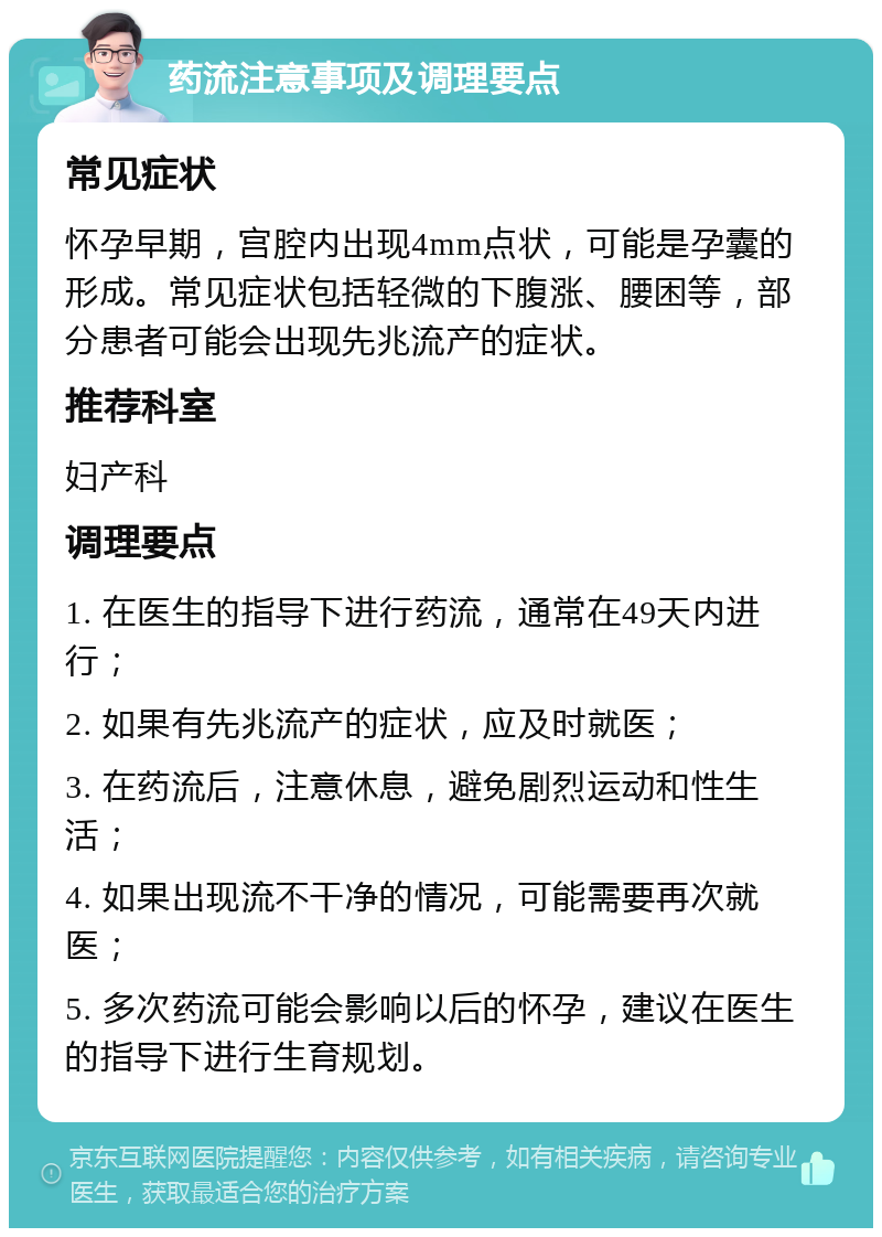 药流注意事项及调理要点 常见症状 怀孕早期，宫腔内出现4mm点状，可能是孕囊的形成。常见症状包括轻微的下腹涨、腰困等，部分患者可能会出现先兆流产的症状。 推荐科室 妇产科 调理要点 1. 在医生的指导下进行药流，通常在49天内进行； 2. 如果有先兆流产的症状，应及时就医； 3. 在药流后，注意休息，避免剧烈运动和性生活； 4. 如果出现流不干净的情况，可能需要再次就医； 5. 多次药流可能会影响以后的怀孕，建议在医生的指导下进行生育规划。