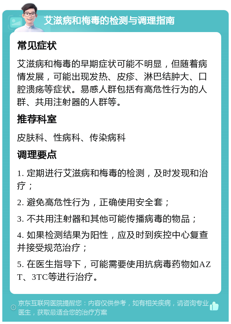 艾滋病和梅毒的检测与调理指南 常见症状 艾滋病和梅毒的早期症状可能不明显，但随着病情发展，可能出现发热、皮疹、淋巴结肿大、口腔溃疡等症状。易感人群包括有高危性行为的人群、共用注射器的人群等。 推荐科室 皮肤科、性病科、传染病科 调理要点 1. 定期进行艾滋病和梅毒的检测，及时发现和治疗； 2. 避免高危性行为，正确使用安全套； 3. 不共用注射器和其他可能传播病毒的物品； 4. 如果检测结果为阳性，应及时到疾控中心复查并接受规范治疗； 5. 在医生指导下，可能需要使用抗病毒药物如AZT、3TC等进行治疗。