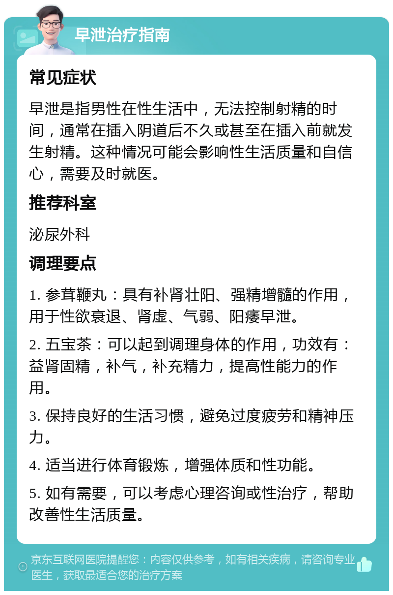 早泄治疗指南 常见症状 早泄是指男性在性生活中，无法控制射精的时间，通常在插入阴道后不久或甚至在插入前就发生射精。这种情况可能会影响性生活质量和自信心，需要及时就医。 推荐科室 泌尿外科 调理要点 1. 参茸鞭丸：具有补肾壮阳、强精增髓的作用，用于性欲衰退、肾虚、气弱、阳痿早泄。 2. 五宝茶：可以起到调理身体的作用，功效有：益肾固精，补气，补充精力，提高性能力的作用。 3. 保持良好的生活习惯，避免过度疲劳和精神压力。 4. 适当进行体育锻炼，增强体质和性功能。 5. 如有需要，可以考虑心理咨询或性治疗，帮助改善性生活质量。