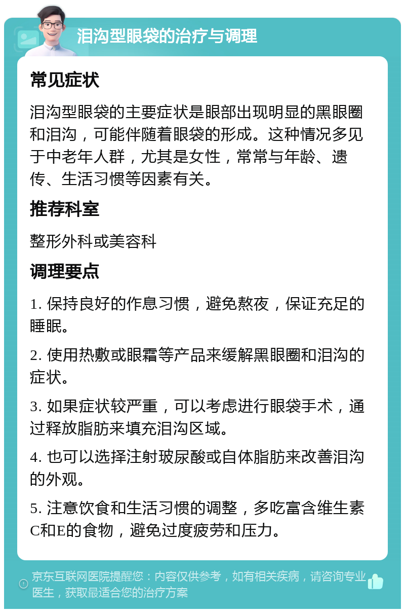 泪沟型眼袋的治疗与调理 常见症状 泪沟型眼袋的主要症状是眼部出现明显的黑眼圈和泪沟，可能伴随着眼袋的形成。这种情况多见于中老年人群，尤其是女性，常常与年龄、遗传、生活习惯等因素有关。 推荐科室 整形外科或美容科 调理要点 1. 保持良好的作息习惯，避免熬夜，保证充足的睡眠。 2. 使用热敷或眼霜等产品来缓解黑眼圈和泪沟的症状。 3. 如果症状较严重，可以考虑进行眼袋手术，通过释放脂肪来填充泪沟区域。 4. 也可以选择注射玻尿酸或自体脂肪来改善泪沟的外观。 5. 注意饮食和生活习惯的调整，多吃富含维生素C和E的食物，避免过度疲劳和压力。