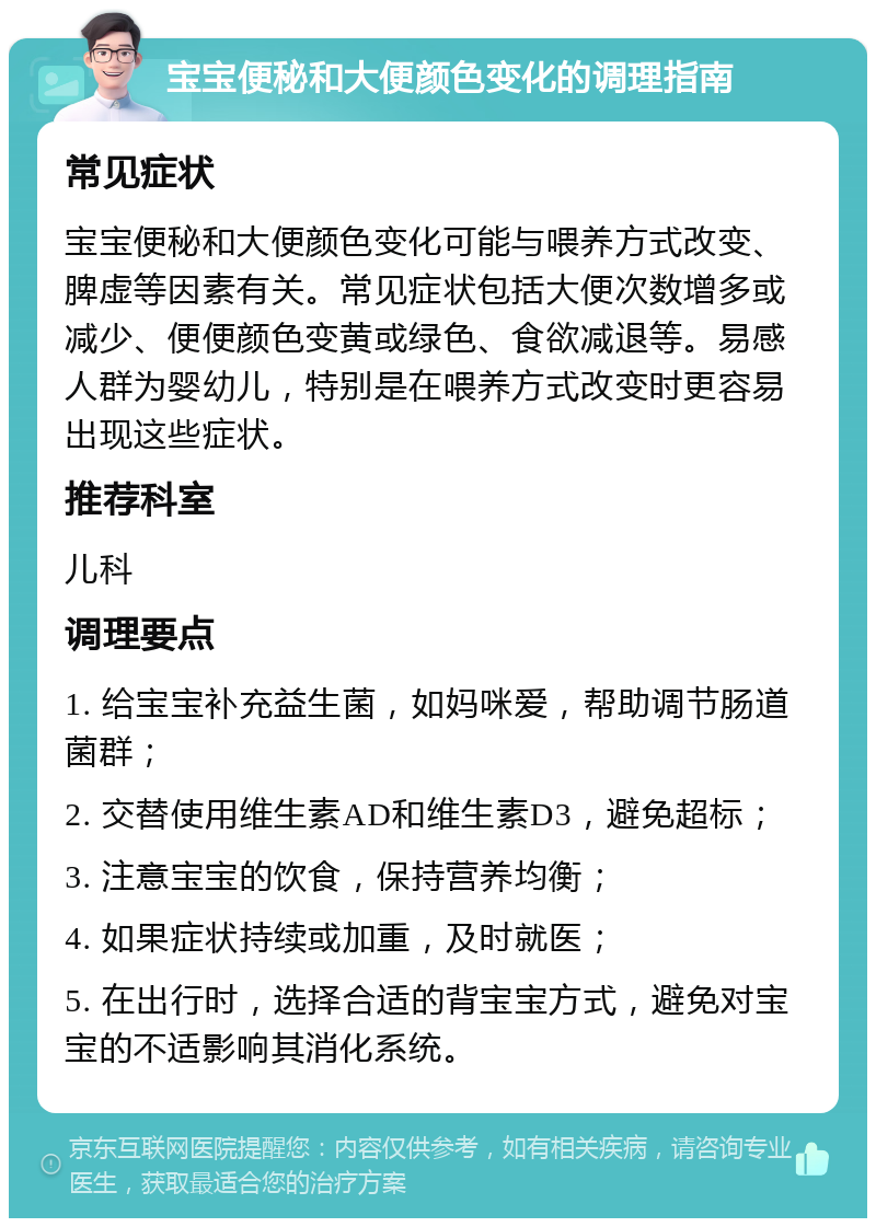 宝宝便秘和大便颜色变化的调理指南 常见症状 宝宝便秘和大便颜色变化可能与喂养方式改变、脾虚等因素有关。常见症状包括大便次数增多或减少、便便颜色变黄或绿色、食欲减退等。易感人群为婴幼儿，特别是在喂养方式改变时更容易出现这些症状。 推荐科室 儿科 调理要点 1. 给宝宝补充益生菌，如妈咪爱，帮助调节肠道菌群； 2. 交替使用维生素AD和维生素D3，避免超标； 3. 注意宝宝的饮食，保持营养均衡； 4. 如果症状持续或加重，及时就医； 5. 在出行时，选择合适的背宝宝方式，避免对宝宝的不适影响其消化系统。