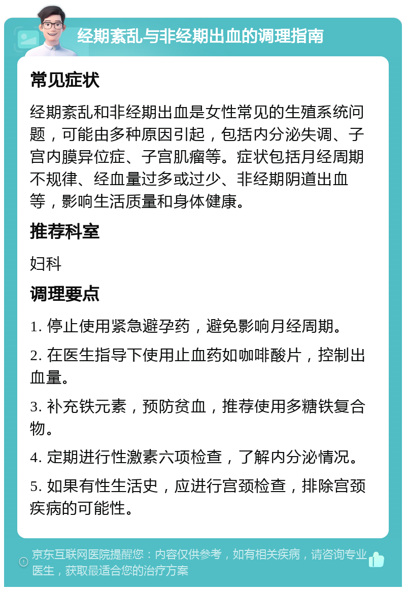 经期紊乱与非经期出血的调理指南 常见症状 经期紊乱和非经期出血是女性常见的生殖系统问题，可能由多种原因引起，包括内分泌失调、子宫内膜异位症、子宫肌瘤等。症状包括月经周期不规律、经血量过多或过少、非经期阴道出血等，影响生活质量和身体健康。 推荐科室 妇科 调理要点 1. 停止使用紧急避孕药，避免影响月经周期。 2. 在医生指导下使用止血药如咖啡酸片，控制出血量。 3. 补充铁元素，预防贫血，推荐使用多糖铁复合物。 4. 定期进行性激素六项检查，了解内分泌情况。 5. 如果有性生活史，应进行宫颈检查，排除宫颈疾病的可能性。