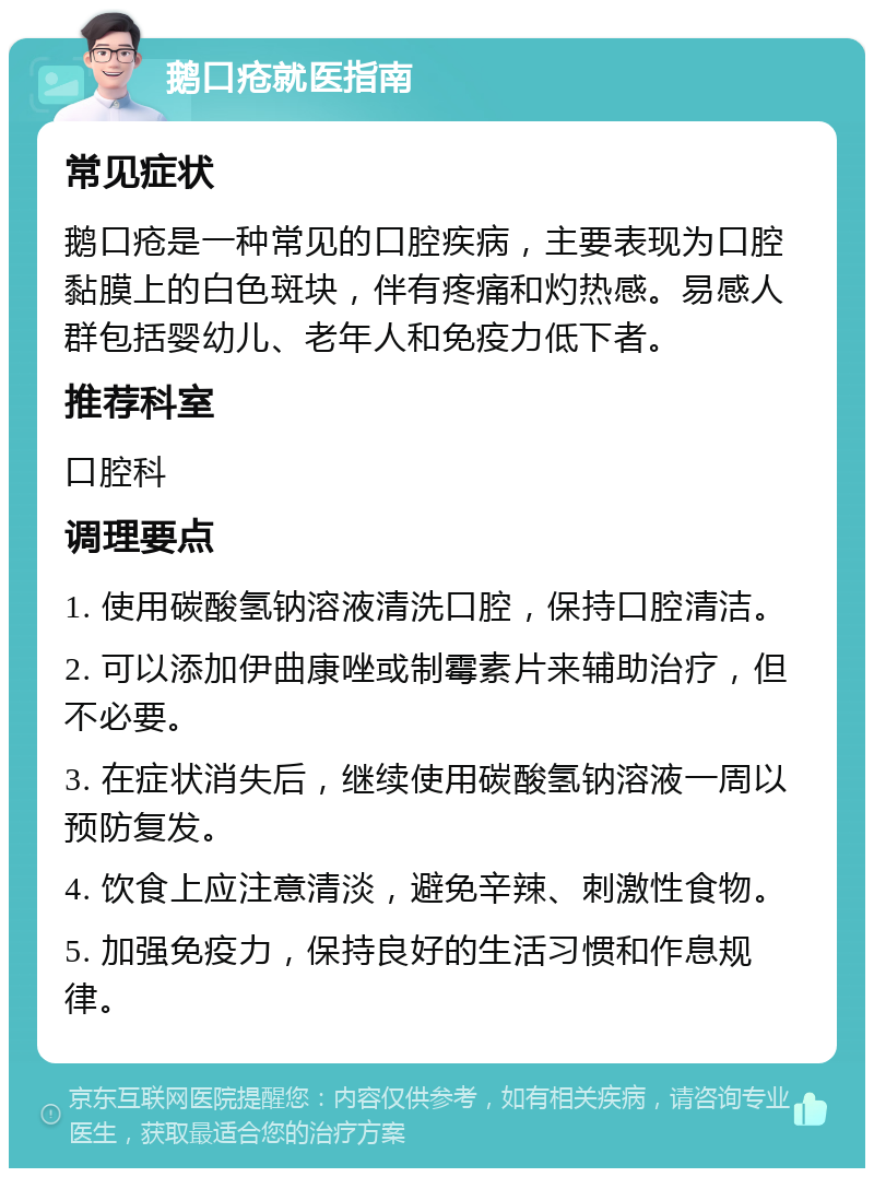 鹅口疮就医指南 常见症状 鹅口疮是一种常见的口腔疾病，主要表现为口腔黏膜上的白色斑块，伴有疼痛和灼热感。易感人群包括婴幼儿、老年人和免疫力低下者。 推荐科室 口腔科 调理要点 1. 使用碳酸氢钠溶液清洗口腔，保持口腔清洁。 2. 可以添加伊曲康唑或制霉素片来辅助治疗，但不必要。 3. 在症状消失后，继续使用碳酸氢钠溶液一周以预防复发。 4. 饮食上应注意清淡，避免辛辣、刺激性食物。 5. 加强免疫力，保持良好的生活习惯和作息规律。