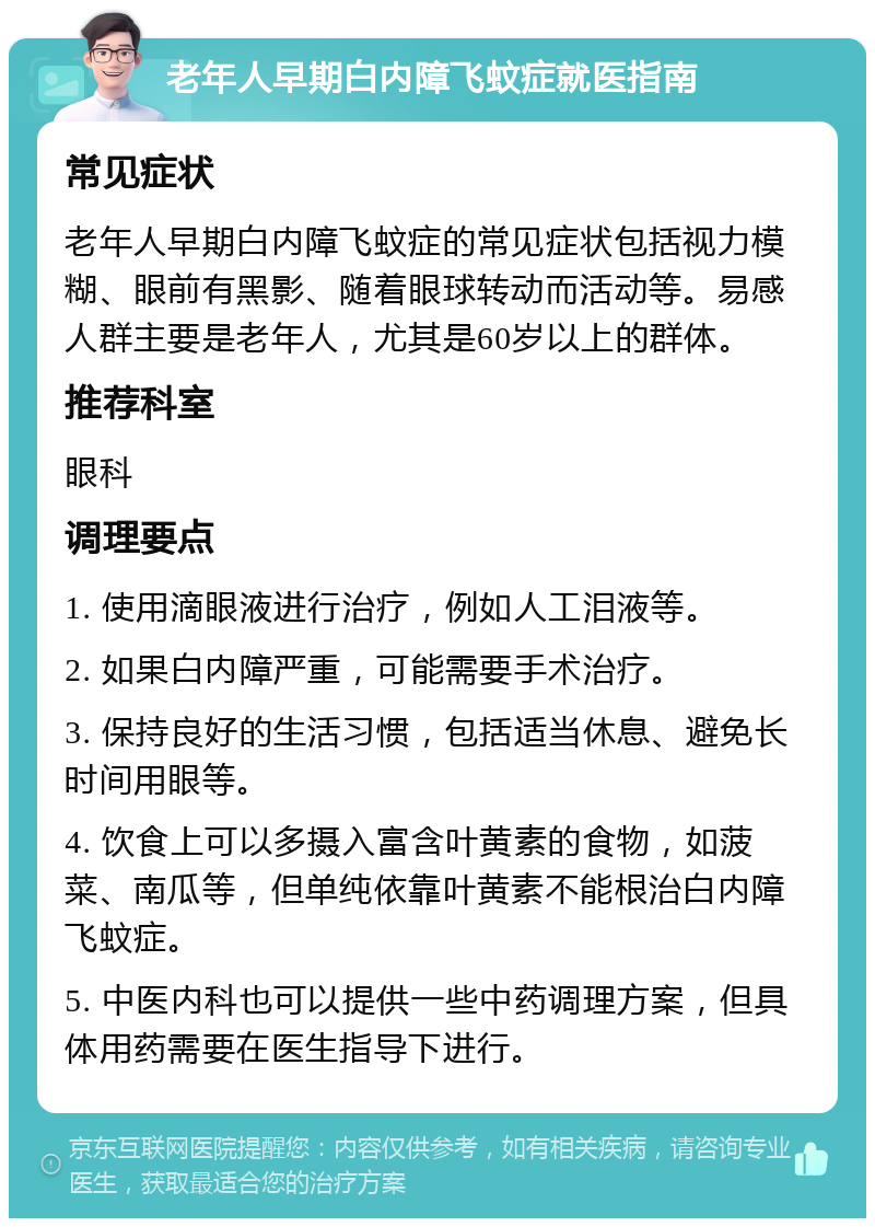 老年人早期白内障飞蚊症就医指南 常见症状 老年人早期白内障飞蚊症的常见症状包括视力模糊、眼前有黑影、随着眼球转动而活动等。易感人群主要是老年人，尤其是60岁以上的群体。 推荐科室 眼科 调理要点 1. 使用滴眼液进行治疗，例如人工泪液等。 2. 如果白内障严重，可能需要手术治疗。 3. 保持良好的生活习惯，包括适当休息、避免长时间用眼等。 4. 饮食上可以多摄入富含叶黄素的食物，如菠菜、南瓜等，但单纯依靠叶黄素不能根治白内障飞蚊症。 5. 中医内科也可以提供一些中药调理方案，但具体用药需要在医生指导下进行。