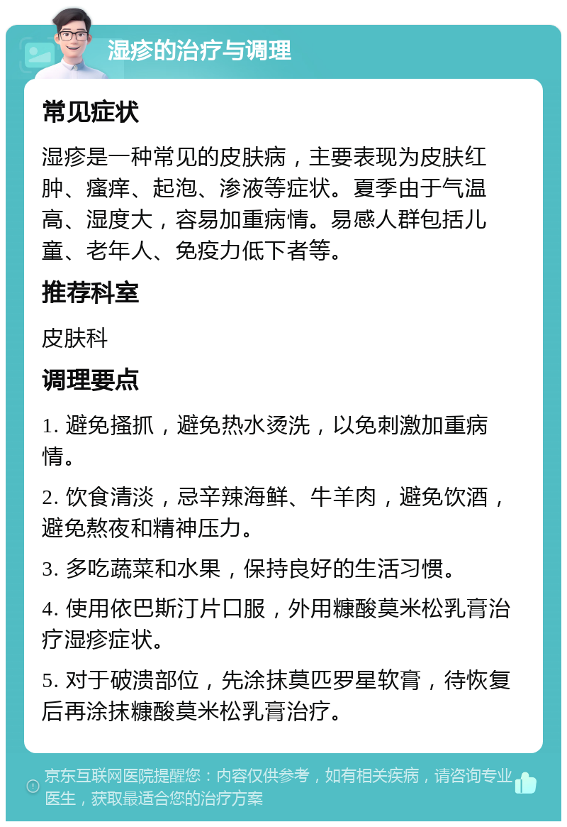 湿疹的治疗与调理 常见症状 湿疹是一种常见的皮肤病，主要表现为皮肤红肿、瘙痒、起泡、渗液等症状。夏季由于气温高、湿度大，容易加重病情。易感人群包括儿童、老年人、免疫力低下者等。 推荐科室 皮肤科 调理要点 1. 避免搔抓，避免热水烫洗，以免刺激加重病情。 2. 饮食清淡，忌辛辣海鲜、牛羊肉，避免饮酒，避免熬夜和精神压力。 3. 多吃蔬菜和水果，保持良好的生活习惯。 4. 使用依巴斯汀片口服，外用糠酸莫米松乳膏治疗湿疹症状。 5. 对于破溃部位，先涂抹莫匹罗星软膏，待恢复后再涂抹糠酸莫米松乳膏治疗。