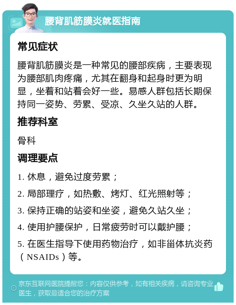 腰背肌筋膜炎就医指南 常见症状 腰背肌筋膜炎是一种常见的腰部疾病，主要表现为腰部肌肉疼痛，尤其在翻身和起身时更为明显，坐着和站着会好一些。易感人群包括长期保持同一姿势、劳累、受凉、久坐久站的人群。 推荐科室 骨科 调理要点 1. 休息，避免过度劳累； 2. 局部理疗，如热敷、烤灯、红光照射等； 3. 保持正确的站姿和坐姿，避免久站久坐； 4. 使用护腰保护，日常疲劳时可以戴护腰； 5. 在医生指导下使用药物治疗，如非甾体抗炎药（NSAIDs）等。