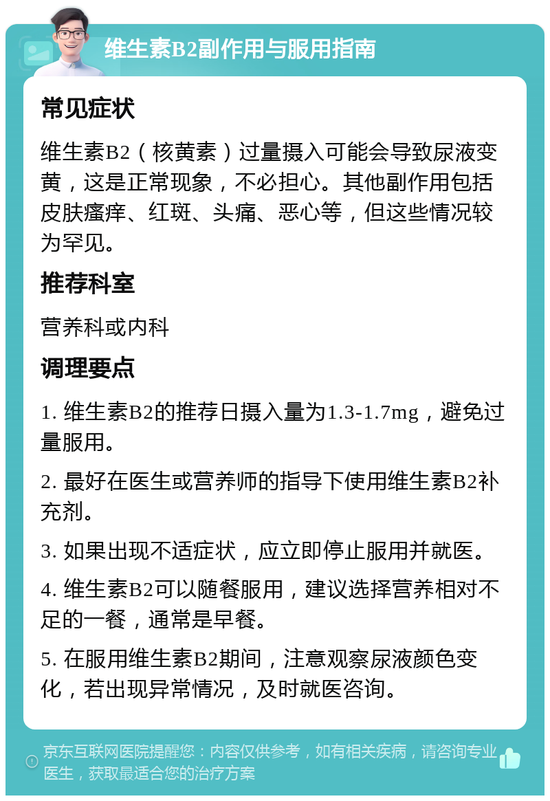 维生素B2副作用与服用指南 常见症状 维生素B2（核黄素）过量摄入可能会导致尿液变黄，这是正常现象，不必担心。其他副作用包括皮肤瘙痒、红斑、头痛、恶心等，但这些情况较为罕见。 推荐科室 营养科或内科 调理要点 1. 维生素B2的推荐日摄入量为1.3-1.7mg，避免过量服用。 2. 最好在医生或营养师的指导下使用维生素B2补充剂。 3. 如果出现不适症状，应立即停止服用并就医。 4. 维生素B2可以随餐服用，建议选择营养相对不足的一餐，通常是早餐。 5. 在服用维生素B2期间，注意观察尿液颜色变化，若出现异常情况，及时就医咨询。