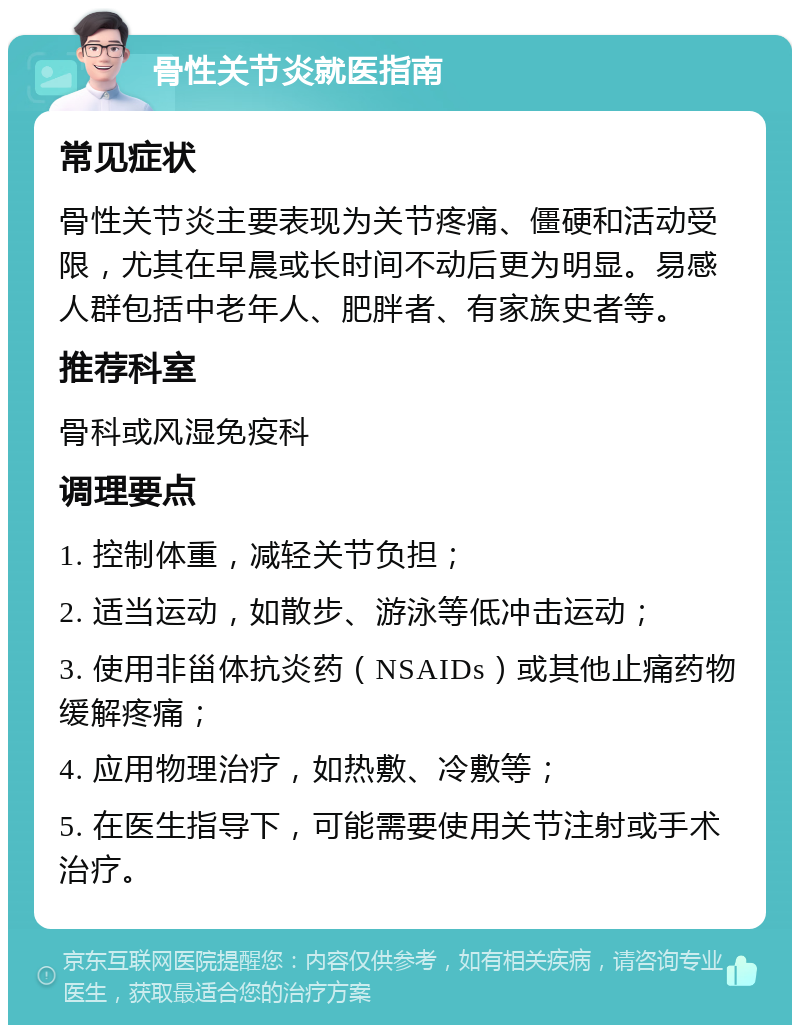 骨性关节炎就医指南 常见症状 骨性关节炎主要表现为关节疼痛、僵硬和活动受限，尤其在早晨或长时间不动后更为明显。易感人群包括中老年人、肥胖者、有家族史者等。 推荐科室 骨科或风湿免疫科 调理要点 1. 控制体重，减轻关节负担； 2. 适当运动，如散步、游泳等低冲击运动； 3. 使用非甾体抗炎药（NSAIDs）或其他止痛药物缓解疼痛； 4. 应用物理治疗，如热敷、冷敷等； 5. 在医生指导下，可能需要使用关节注射或手术治疗。