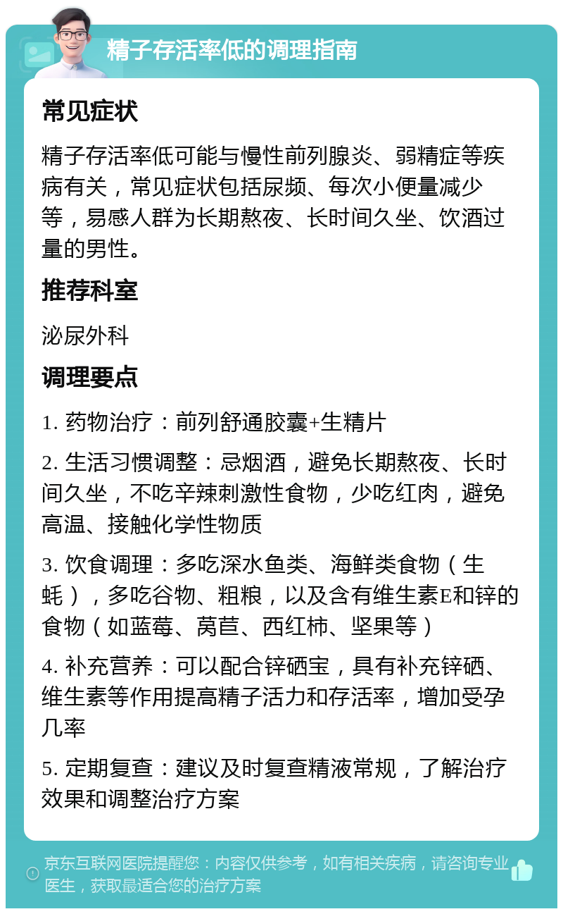 精子存活率低的调理指南 常见症状 精子存活率低可能与慢性前列腺炎、弱精症等疾病有关，常见症状包括尿频、每次小便量减少等，易感人群为长期熬夜、长时间久坐、饮酒过量的男性。 推荐科室 泌尿外科 调理要点 1. 药物治疗：前列舒通胶囊+生精片 2. 生活习惯调整：忌烟酒，避免长期熬夜、长时间久坐，不吃辛辣刺激性食物，少吃红肉，避免高温、接触化学性物质 3. 饮食调理：多吃深水鱼类、海鲜类食物（生蚝），多吃谷物、粗粮，以及含有维生素E和锌的食物（如蓝莓、莴苣、西红柿、坚果等） 4. 补充营养：可以配合锌硒宝，具有补充锌硒、维生素等作用提高精子活力和存活率，增加受孕几率 5. 定期复查：建议及时复查精液常规，了解治疗效果和调整治疗方案