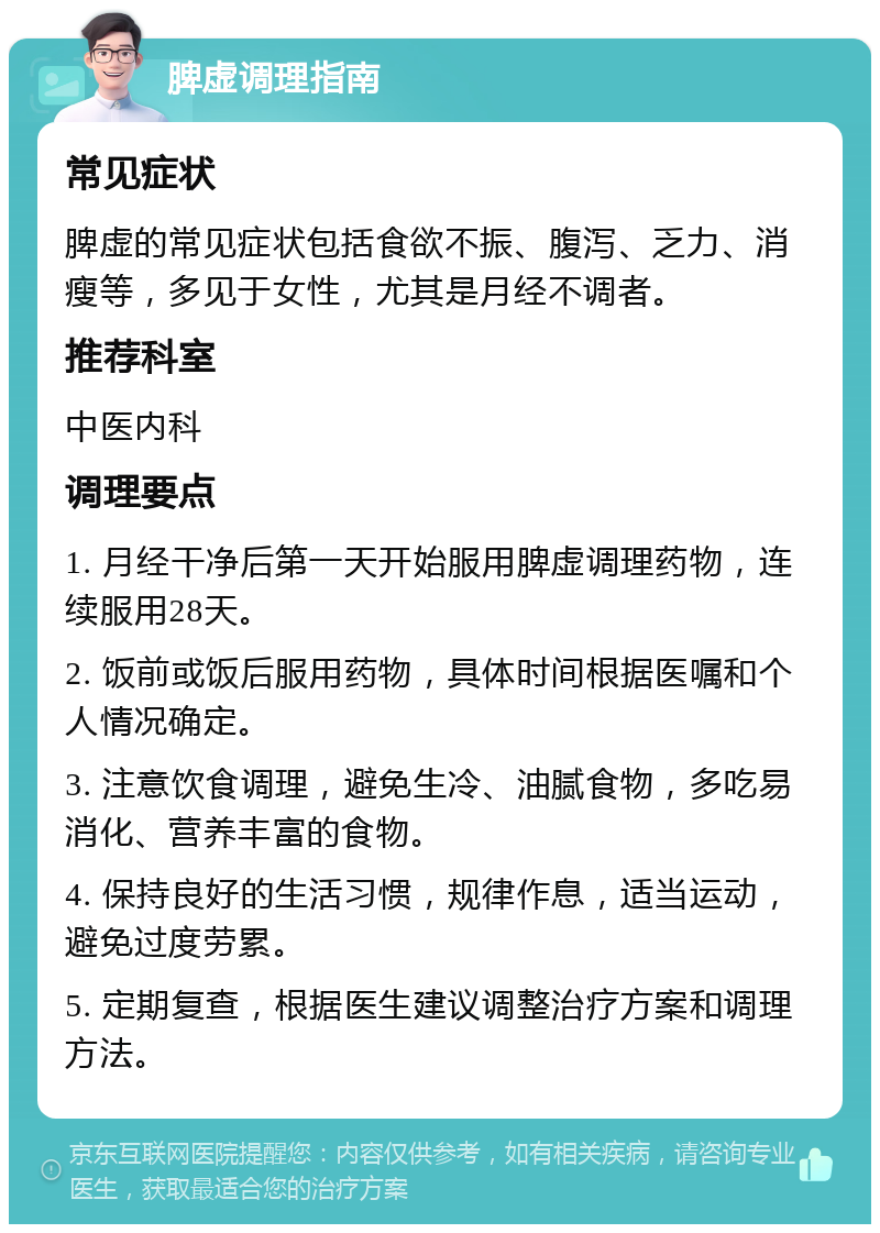 脾虚调理指南 常见症状 脾虚的常见症状包括食欲不振、腹泻、乏力、消瘦等，多见于女性，尤其是月经不调者。 推荐科室 中医内科 调理要点 1. 月经干净后第一天开始服用脾虚调理药物，连续服用28天。 2. 饭前或饭后服用药物，具体时间根据医嘱和个人情况确定。 3. 注意饮食调理，避免生冷、油腻食物，多吃易消化、营养丰富的食物。 4. 保持良好的生活习惯，规律作息，适当运动，避免过度劳累。 5. 定期复查，根据医生建议调整治疗方案和调理方法。