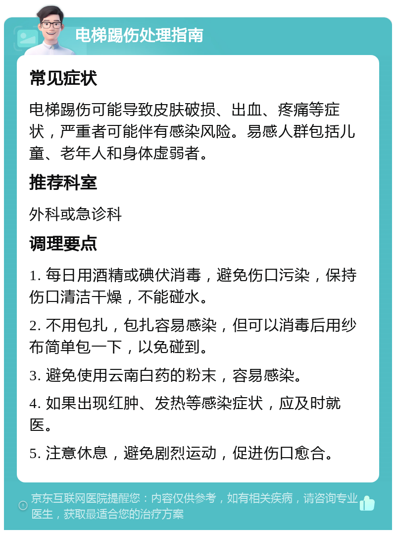 电梯踢伤处理指南 常见症状 电梯踢伤可能导致皮肤破损、出血、疼痛等症状，严重者可能伴有感染风险。易感人群包括儿童、老年人和身体虚弱者。 推荐科室 外科或急诊科 调理要点 1. 每日用酒精或碘伏消毒，避免伤口污染，保持伤口清洁干燥，不能碰水。 2. 不用包扎，包扎容易感染，但可以消毒后用纱布简单包一下，以免碰到。 3. 避免使用云南白药的粉末，容易感染。 4. 如果出现红肿、发热等感染症状，应及时就医。 5. 注意休息，避免剧烈运动，促进伤口愈合。