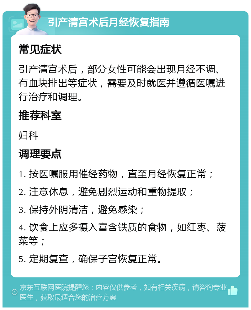 引产清宫术后月经恢复指南 常见症状 引产清宫术后，部分女性可能会出现月经不调、有血块排出等症状，需要及时就医并遵循医嘱进行治疗和调理。 推荐科室 妇科 调理要点 1. 按医嘱服用催经药物，直至月经恢复正常； 2. 注意休息，避免剧烈运动和重物提取； 3. 保持外阴清洁，避免感染； 4. 饮食上应多摄入富含铁质的食物，如红枣、菠菜等； 5. 定期复查，确保子宫恢复正常。