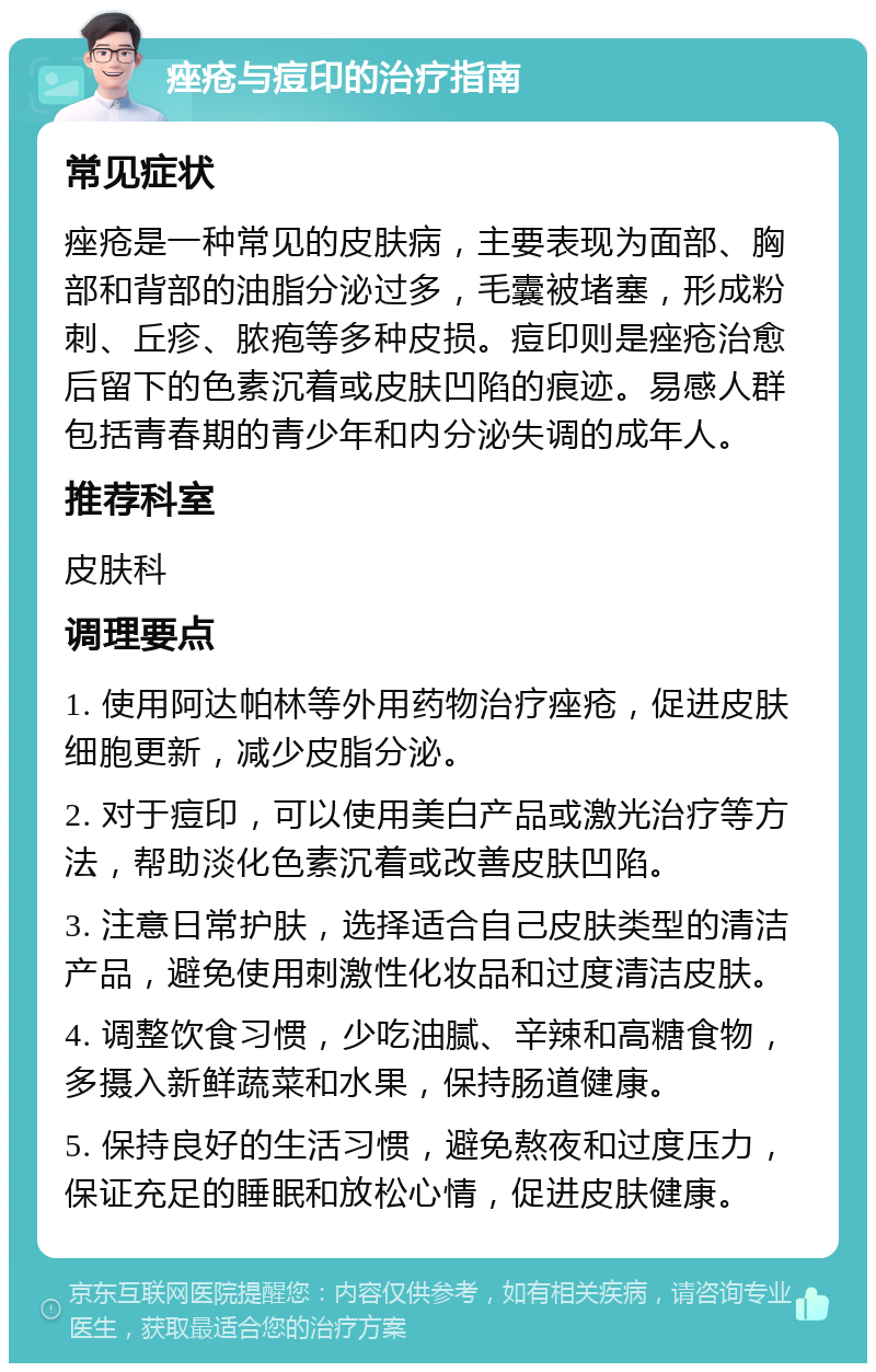 痤疮与痘印的治疗指南 常见症状 痤疮是一种常见的皮肤病，主要表现为面部、胸部和背部的油脂分泌过多，毛囊被堵塞，形成粉刺、丘疹、脓疱等多种皮损。痘印则是痤疮治愈后留下的色素沉着或皮肤凹陷的痕迹。易感人群包括青春期的青少年和内分泌失调的成年人。 推荐科室 皮肤科 调理要点 1. 使用阿达帕林等外用药物治疗痤疮，促进皮肤细胞更新，减少皮脂分泌。 2. 对于痘印，可以使用美白产品或激光治疗等方法，帮助淡化色素沉着或改善皮肤凹陷。 3. 注意日常护肤，选择适合自己皮肤类型的清洁产品，避免使用刺激性化妆品和过度清洁皮肤。 4. 调整饮食习惯，少吃油腻、辛辣和高糖食物，多摄入新鲜蔬菜和水果，保持肠道健康。 5. 保持良好的生活习惯，避免熬夜和过度压力，保证充足的睡眠和放松心情，促进皮肤健康。