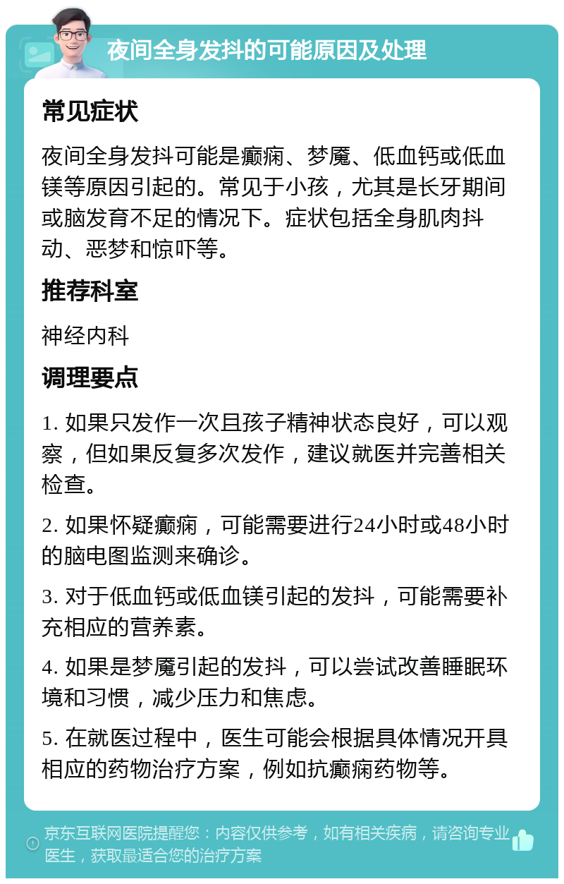 夜间全身发抖的可能原因及处理 常见症状 夜间全身发抖可能是癫痫、梦魇、低血钙或低血镁等原因引起的。常见于小孩，尤其是长牙期间或脑发育不足的情况下。症状包括全身肌肉抖动、恶梦和惊吓等。 推荐科室 神经内科 调理要点 1. 如果只发作一次且孩子精神状态良好，可以观察，但如果反复多次发作，建议就医并完善相关检查。 2. 如果怀疑癫痫，可能需要进行24小时或48小时的脑电图监测来确诊。 3. 对于低血钙或低血镁引起的发抖，可能需要补充相应的营养素。 4. 如果是梦魇引起的发抖，可以尝试改善睡眠环境和习惯，减少压力和焦虑。 5. 在就医过程中，医生可能会根据具体情况开具相应的药物治疗方案，例如抗癫痫药物等。