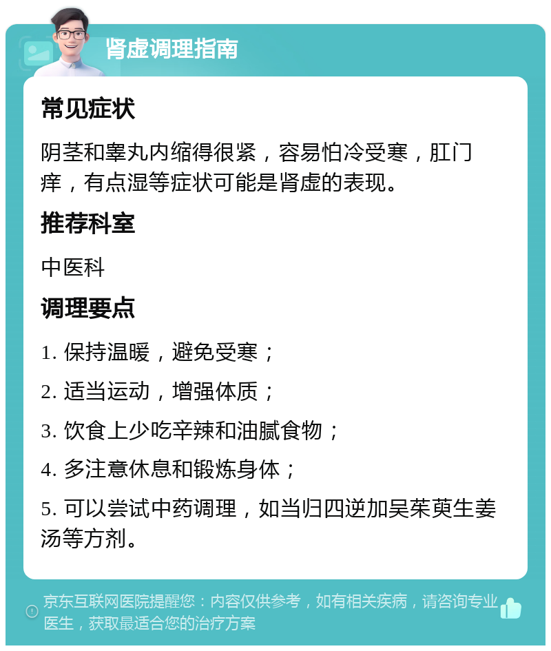 肾虚调理指南 常见症状 阴茎和睾丸内缩得很紧，容易怕冷受寒，肛门痒，有点湿等症状可能是肾虚的表现。 推荐科室 中医科 调理要点 1. 保持温暖，避免受寒； 2. 适当运动，增强体质； 3. 饮食上少吃辛辣和油腻食物； 4. 多注意休息和锻炼身体； 5. 可以尝试中药调理，如当归四逆加吴茱萸生姜汤等方剂。