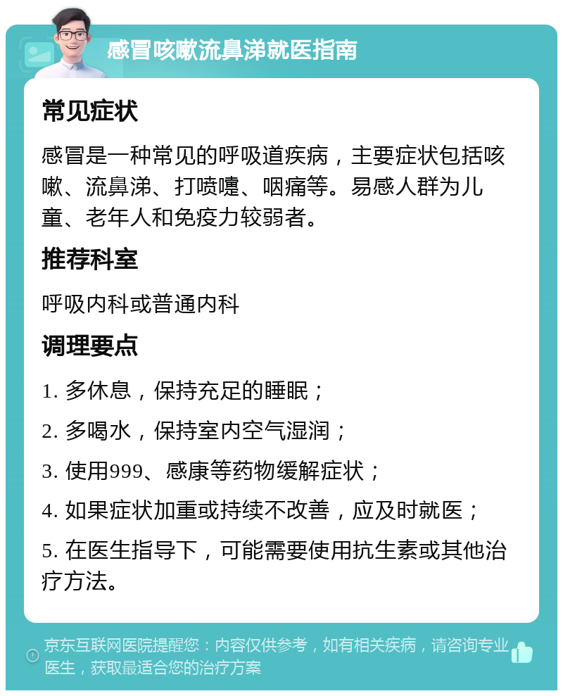 感冒咳嗽流鼻涕就医指南 常见症状 感冒是一种常见的呼吸道疾病，主要症状包括咳嗽、流鼻涕、打喷嚏、咽痛等。易感人群为儿童、老年人和免疫力较弱者。 推荐科室 呼吸内科或普通内科 调理要点 1. 多休息，保持充足的睡眠； 2. 多喝水，保持室内空气湿润； 3. 使用999、感康等药物缓解症状； 4. 如果症状加重或持续不改善，应及时就医； 5. 在医生指导下，可能需要使用抗生素或其他治疗方法。