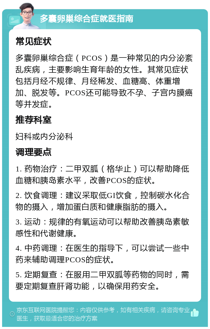 多囊卵巢综合症就医指南 常见症状 多囊卵巢综合症（PCOS）是一种常见的内分泌紊乱疾病，主要影响生育年龄的女性。其常见症状包括月经不规律、月经稀发、血糖高、体重增加、脱发等。PCOS还可能导致不孕、子宫内膜癌等并发症。 推荐科室 妇科或内分泌科 调理要点 1. 药物治疗：二甲双胍（格华止）可以帮助降低血糖和胰岛素水平，改善PCOS的症状。 2. 饮食调理：建议采取低GI饮食，控制碳水化合物的摄入，增加蛋白质和健康脂肪的摄入。 3. 运动：规律的有氧运动可以帮助改善胰岛素敏感性和代谢健康。 4. 中药调理：在医生的指导下，可以尝试一些中药来辅助调理PCOS的症状。 5. 定期复查：在服用二甲双胍等药物的同时，需要定期复查肝肾功能，以确保用药安全。