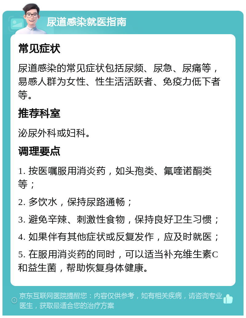 尿道感染就医指南 常见症状 尿道感染的常见症状包括尿频、尿急、尿痛等，易感人群为女性、性生活活跃者、免疫力低下者等。 推荐科室 泌尿外科或妇科。 调理要点 1. 按医嘱服用消炎药，如头孢类、氟喹诺酮类等； 2. 多饮水，保持尿路通畅； 3. 避免辛辣、刺激性食物，保持良好卫生习惯； 4. 如果伴有其他症状或反复发作，应及时就医； 5. 在服用消炎药的同时，可以适当补充维生素C和益生菌，帮助恢复身体健康。