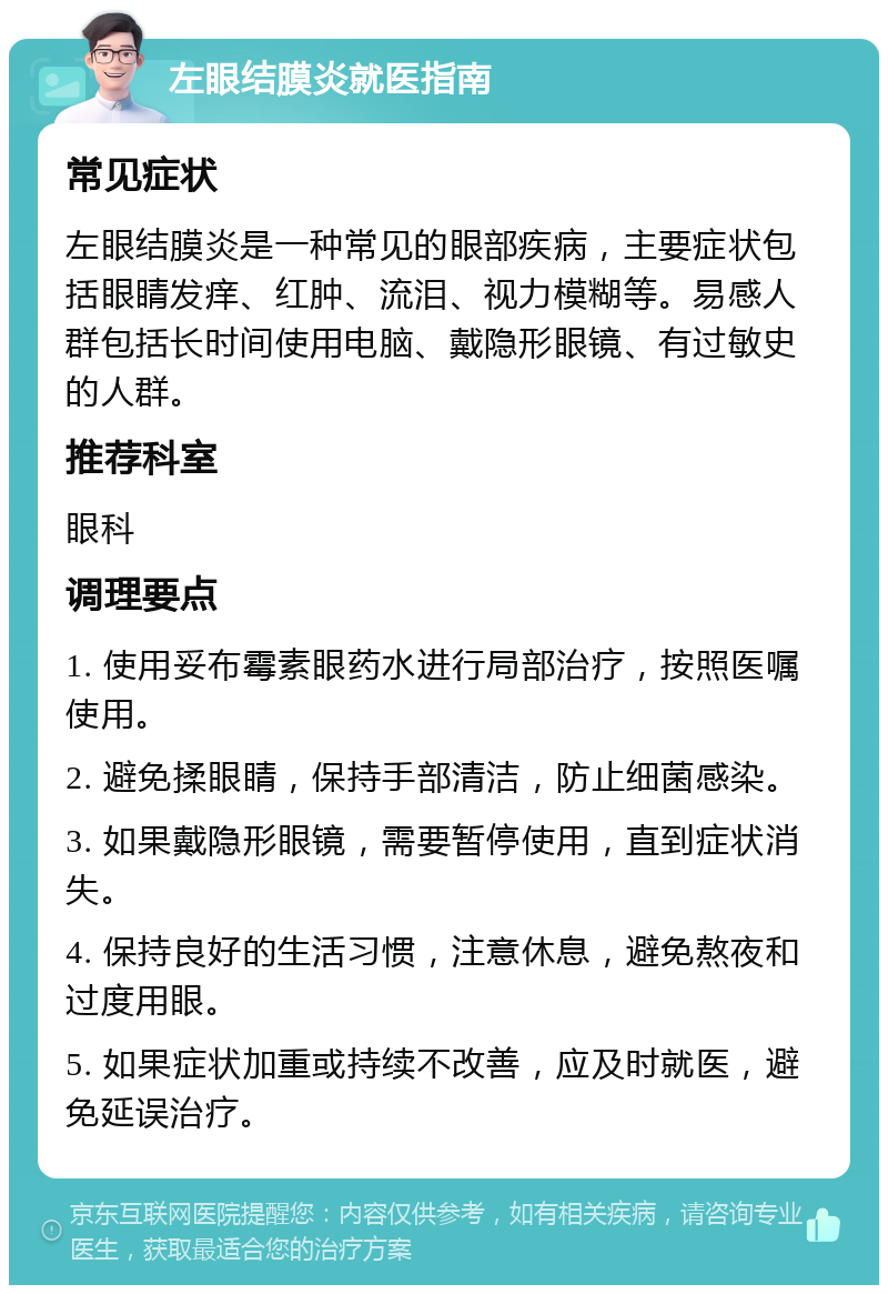 左眼结膜炎就医指南 常见症状 左眼结膜炎是一种常见的眼部疾病，主要症状包括眼睛发痒、红肿、流泪、视力模糊等。易感人群包括长时间使用电脑、戴隐形眼镜、有过敏史的人群。 推荐科室 眼科 调理要点 1. 使用妥布霉素眼药水进行局部治疗，按照医嘱使用。 2. 避免揉眼睛，保持手部清洁，防止细菌感染。 3. 如果戴隐形眼镜，需要暂停使用，直到症状消失。 4. 保持良好的生活习惯，注意休息，避免熬夜和过度用眼。 5. 如果症状加重或持续不改善，应及时就医，避免延误治疗。