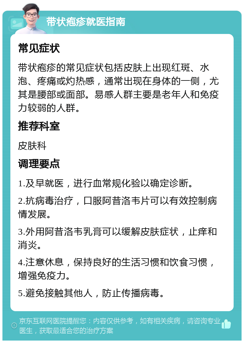 带状疱疹就医指南 常见症状 带状疱疹的常见症状包括皮肤上出现红斑、水泡、疼痛或灼热感，通常出现在身体的一侧，尤其是腰部或面部。易感人群主要是老年人和免疫力较弱的人群。 推荐科室 皮肤科 调理要点 1.及早就医，进行血常规化验以确定诊断。 2.抗病毒治疗，口服阿昔洛韦片可以有效控制病情发展。 3.外用阿昔洛韦乳膏可以缓解皮肤症状，止痒和消炎。 4.注意休息，保持良好的生活习惯和饮食习惯，增强免疫力。 5.避免接触其他人，防止传播病毒。