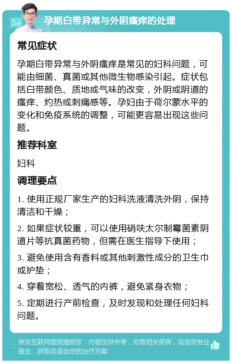 孕期白带异常与外阴瘙痒的处理 常见症状 孕期白带异常与外阴瘙痒是常见的妇科问题，可能由细菌、真菌或其他微生物感染引起。症状包括白带颜色、质地或气味的改变，外阴或阴道的瘙痒、灼热或刺痛感等。孕妇由于荷尔蒙水平的变化和免疫系统的调整，可能更容易出现这些问题。 推荐科室 妇科 调理要点 1. 使用正规厂家生产的妇科洗液清洗外阴，保持清洁和干燥； 2. 如果症状较重，可以使用硝呋太尔制霉菌素阴道片等抗真菌药物，但需在医生指导下使用； 3. 避免使用含有香料或其他刺激性成分的卫生巾或护垫； 4. 穿着宽松、透气的内裤，避免紧身衣物； 5. 定期进行产前检查，及时发现和处理任何妇科问题。