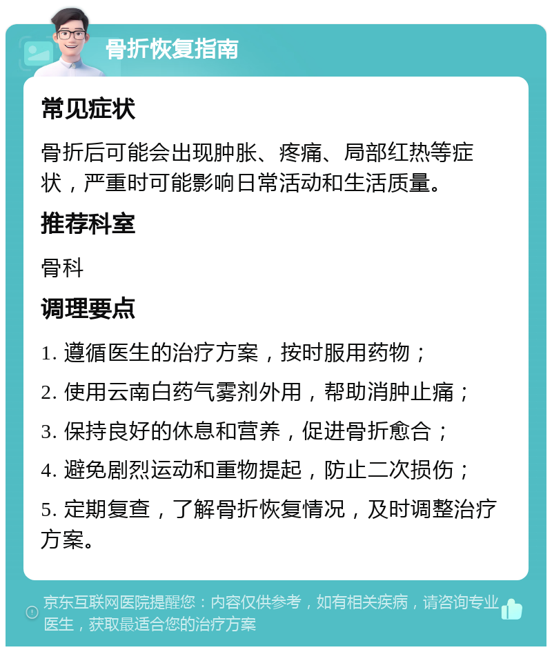 骨折恢复指南 常见症状 骨折后可能会出现肿胀、疼痛、局部红热等症状，严重时可能影响日常活动和生活质量。 推荐科室 骨科 调理要点 1. 遵循医生的治疗方案，按时服用药物； 2. 使用云南白药气雾剂外用，帮助消肿止痛； 3. 保持良好的休息和营养，促进骨折愈合； 4. 避免剧烈运动和重物提起，防止二次损伤； 5. 定期复查，了解骨折恢复情况，及时调整治疗方案。