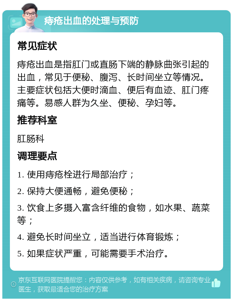 痔疮出血的处理与预防 常见症状 痔疮出血是指肛门或直肠下端的静脉曲张引起的出血，常见于便秘、腹泻、长时间坐立等情况。主要症状包括大便时滴血、便后有血迹、肛门疼痛等。易感人群为久坐、便秘、孕妇等。 推荐科室 肛肠科 调理要点 1. 使用痔疮栓进行局部治疗； 2. 保持大便通畅，避免便秘； 3. 饮食上多摄入富含纤维的食物，如水果、蔬菜等； 4. 避免长时间坐立，适当进行体育锻炼； 5. 如果症状严重，可能需要手术治疗。